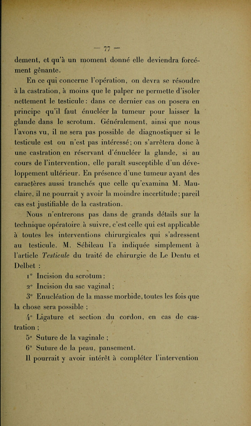 — 77 “ dement, et qu’à un moment donné elle deviendra forcé¬ ment gênante. En ce qui concerne l’opération, on devra se résoudre à la castration, à moins que le palper ne permette d'isoler nettement le testicule : dans ce dernier cas on posera en principe qu’il faut énucléer la tumeur pour laisser la glande dans le scrotum. Généralement, ainsi que nous l’avons vu, il ne sera pas possible de diagnostiquer si le testicule est ou n’est pas intéressé; on s’arrêtera donc à une castration en réservant d’énucléer la glande, si au cours de l’intervention, elle paraît susceptible d’un déve¬ loppement ultérieur. En présence d’une tumeur ayant des caractères aussi tranchés que celle qu’examina M. Mau- claire, il ne pourrait y avoir la moindre incertitude; pareil cas est justifiable de la castration. Nous n’entrerons pas dans de grands détails sur la technique opératoire, à suivre, c’est celle qui est applicable à toutes les interventions chirurgicales qui s’adressent au testicule. M. Sébileau l’a indiquée simplement à l’article Testicule du traité de chirurgie de Le Dentu et Delbet : i° Incision du scrotum ; 2° Incision du sac vaginal ; 3° Enucléation de la masse morbide, toutes les fois que ta chose sera possible ; 4° Ligature et section du cordon, en cas de cas- f tration ; 5° Suture de la vaginale ; 6° Suture de la peau, pansement.