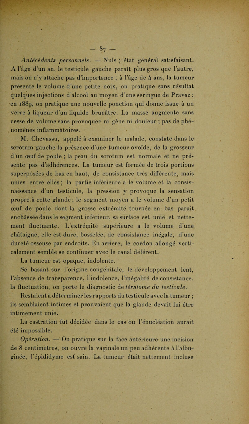 s7 - Antécédents■ personnels. — Nuis ; état général satisfaisant. A l’âge d’un an, le testicule gauche paraît plus gros que l'autre, mais on n’y attache pas d’importance ; â l’âge de 4 ans, la tumeur présente le volume d’une petite noix, on pratique sans résultat quelques injections d’alcool au moyen d’une seringue de Pravaz ; en 1889, on pratique une nouvelle ponction qui donne issue à un verre à liqueur d'un liquide brunâtre. La masse augmente sans cesse de volume sans provoquer ni gêne ni douleur ; pas de phé- . nomènes inflammatoires. M. Ghevassu, appelé à examiner le malade, constate dans le scrotum gauche la présence d’une tumeur ovoïde, de la grosseur d'un œuf de poule ; la peau du scrotum est normale et ne pré¬ sente pas d'adhérences. La tumeur est formée de trois portions superposées de bas en haut, de consistance très différente, mais unies entre elles ; la partie inférieure a le volume et la consis- naissanee d’un testicule, la pression y provoque la sensation propre à cette glande ; le segment moyen a le volume d'un petit œuf de poule dont la grosse extrémité tournée en bas paraît enchâssée dans le segment inférieur, sa surface est unie et nette¬ ment fluctuante. L'extrémité supérieure a le volume d’une châtaigne, elle est dure, bosselée, de consistance inégale, d'une dureté osseuse par endroits. En arrière, le cordon allongé verti¬ calement semble se continuer avec le canal déférent. La tumeur est opaque, indolente. Se basant sur l’origine congénitale, le développement lent, l’absence de transparence, l'indolence, l'inégalité de consistance, la fluctuation, on porte le diagnostic de tératome du testicule. Restaient à déterminer les rapports du testicule avec la tumeur ; ils semblaient intimes et prouvaient que la glande devait lui être intimement unie. La castration fut décidée dans le cas où l’énucléation aurait été impossible. Opération. — On pratique sur la face antérieure une incision de 8 centimètres, on ouvre la vaginale un peu adhérente à l'albu- ginée, l’épididyme est sain. La tumeur était nettement incluse