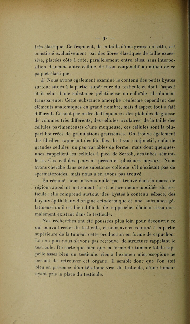 — 93 très élastique. Ce fragment, de la taille d’une grosse noisette, est constitué exclusivement par des fibres élastiques de taille exces¬ sive, placées côte à côte, parallèlement entre elles, sans interpo¬ sition d’aucune autre cellule de tissu conjonctif au milieu de ce paquet élastique. 4° Nous avons également examiné le contenu des petits kystes surtout situés à la partie supérieure du testicule et dont l’aspect était celui d’une substance gélatineuse ou colloïde absolument transparente. Cette substance amorphe renferme cependant des éléments anatomiques en grand nombre, mais d’aspect tout à fait différent. Ce sont par ordre de fréquence : des globules de graisse de volumes très différents, des cellules ovulaires, de la taille des cellules pavimenteuses d’une muqueuse, ces cellules sont la plu¬ part bourrées de granulations graisseuses. On trouve également des fibrilles rappelant des fibrilles du tissu conjonctif, enfin de grandes cellules un peu variables de forme, mais dont quelques- unes rappellent les cellules à pied de Sertoli, des tubes sémini- fères. Ces cellules peuvent présenter plusieurs noyaux. Nous avons cherché dans cette substance colloïde s’il n’existait pas de spermatozoïdes, mais nous n’en avons pas trouvé. En résumé, nous n’avons nulle part trouvé dans la masse de région rappelant nettement la structure même modifiée du tes¬ ticule; elle comprend surtout dés kystes à contenu sébacé, des boyaux épithéliaux d’origine ectodermique et une substance gé¬ latineuse qu’il est bien difficile de rapprocher d’aucun tissu nor¬ malement existant dans le testicule. Nos recherches ont été poussées plus loin pour découvrir ce qui pouvait rester du testicule, et nous avons examiné à la partie supérieure de la tumeur cette production en forme de capuchon. Là non plus nous n’avons pas retrouvé de structure rappelant le testicule. De sorte que bien que la forme de tumeur totale rap¬ pelle assez bien un testicule, rien à l’examen microscopique ne permet de retrouver cet organe. Il semble donc que l’on soit bien en présence d'un tératome vrai du testicule, d’une tumeur ayant pris la place du testicule.