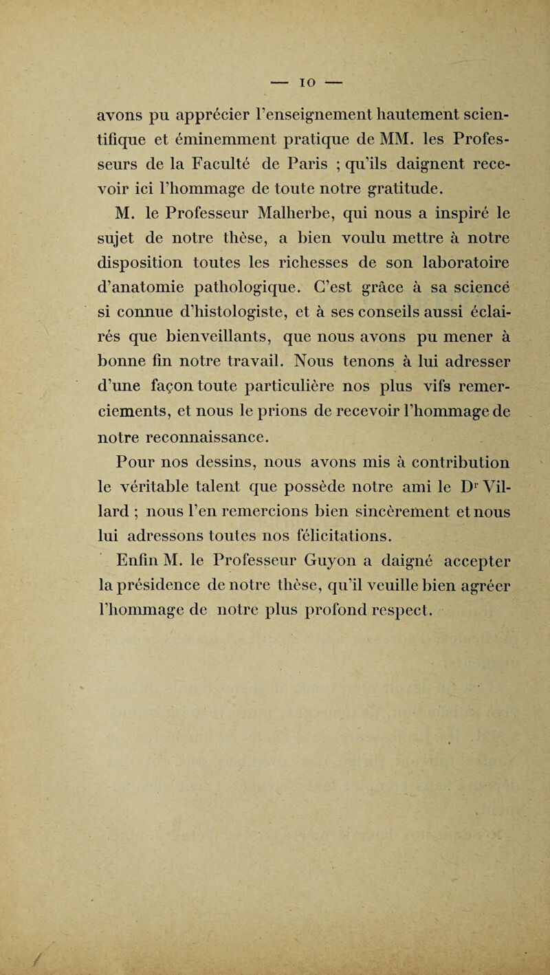 avons pu apprécier l’enseignement hautement scien¬ tifique et éminemment pratique de MM. les Profes¬ seurs de la Faculté de Paris ; qu’ils daignent rece¬ voir ici l’hommage de toute notre gratitude. M. le Professeur Malherbe, qui nous a inspiré le sujet de notre thèse, a bien voulu mettre à notre disposition toutes les richesses de son laboratoire d’anatomie pathologique. C’est grâce à sa sciencë si connue d’histologiste, et à ses conseils aussi éclai¬ rés que bienveillants, que nous avons pu mener à bonne fin notre travail. Nous tenons à lui adresser d’une façon toute particulière nos plus vifs remer¬ ciements, et nous le prions de recevoir l’hommage de notre reconnaissance. Pour nos dessins, nous avons mis à contribution le véritable talent que possède notre ami le Dr Vil- lard ; nous l’en remercions bien sincèrement et nous lui adressons toutes nos félicitations. Enfin M. le Professeur Guyon a daigné accepter la présidence de notre thèse, qu’il veuille bien agréer l’hommage de notre plus profond respect. /