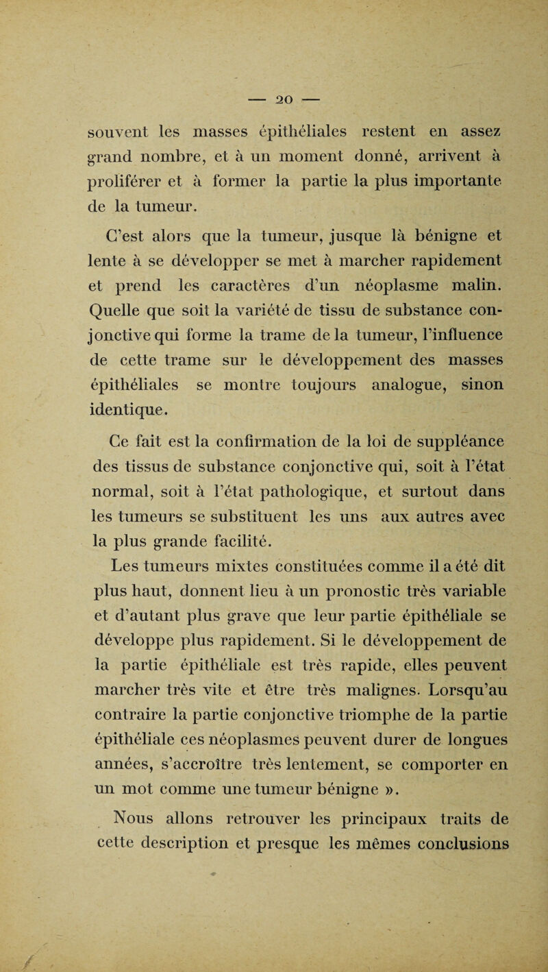 souvent les niasses épithéliales restent en assez grand nombre, et à un moment donné, arrivent à proliférer et à former la partie la plus importante de la tumeur. C’est alors que la tumeur, jusque là bénigne et lente à se développer se met à marcher rapidement et prend les caractères d’un néoplasme malin. Quelle que soit la variété de tissu de substance con¬ jonctive qui forme la trame delà tumeur, l’influence de cette trame sur le développement des masses épithéliales se montre toujours analogue, sinon identique. Ce fait est la confirmation de la loi de suppléance des tissus de substance conjonctive qui, soit à l’état normal, soit à l’état pathologique, et surtout dans les tumeurs se substituent les uns aux autres avec la plus grande facilité. Les tumeurs mixtes constituées comme il a été dit plus haut, donnent lieu à un pronostic très variable et d’autant plus grave que leur partie épithéliale se développe plus rapidement. Si le développement de la partie épithéliale est très rapide, elles peuvent marcher très vite et être très malignes. Lorsqu’au contraire la partie conjonctive triomphe de la partie épithéliale ces néoplasmes peuvent durer de longues années, s’accroître très lentement, se comporter en un mot comme une tumeur bénigne ». Nous allons retrouver les principaux traits de cette description et presque les mêmes conclusions