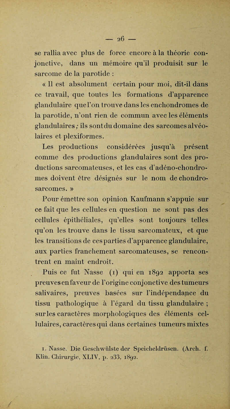 se rallia avec plus de force encore à la théorie con¬ jonctive, dans un mémoire quïl produisit sur le sarcome de la parotide : (( Il est absolument certain pour moi, dit-il dans ce travail, que toutes les formations d’apparence glandulaire que l’on trouve dans les enchondromes de la parotide, n’ont rien de commun avec les éléments glandulaires; ils sont du domaine des sarcomes alvéo¬ laires et plexiformes. Les productions considérées jusqu’à présent comme des productions glandulaires sont des pro¬ ductions sarcomateuses, et les cas d'adéno-chondro- mes doivent être désignés sur le nom de chondro¬ sarcomes. » Pour émettre son opinion Kaufmann s’appuie sur ce fait que les cellules en question ne sont pas des cellules épithéliales, qu’elles sont toujours telles qu’on les trouve dans le tissu sarcomateux, et que les transitions de ces parties d’apparence glandulaire, aux parties franchement sarcomateuses, se rencon¬ trent en maint endroit. Puis ce fut Nasse (i) qui en 1892 apporta ses preuves en faveur de l’origine conjonctive des tumeurs salivaires, preuves basées sur l’indépendance du tissu pathologique à l’égard du tissu glandulaire ; sur les caractères morphologiques des éléments cel¬ lulaires, caractères qui dans certaines tumeurs mixtes 1. Nasse. Die Geschwülste der Speiclieldrüsen. (Arch. f. Klin. Chirurgie, XLIY, p. 233, 1892.