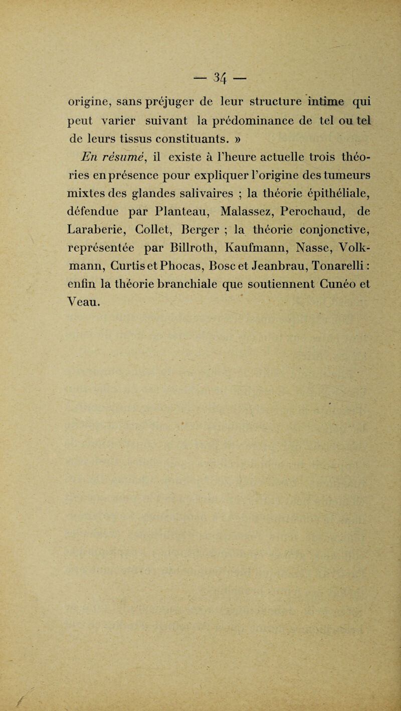 origine, sans préjuger de leur structure intime qui peut varier suivant la prédominance de tel ou tel de leurs tissus constituants. » En résumé, il existe à l’heure actuelle trois théo¬ ries en présence pour expliquer l’origine des tumeurs mixtes des glandes salivaires ; la théorie épithéliale, défendue par Planteau, Malassez, Perochaud, de Laraberie, Collet, Berger ; la théorie conjonctive, représentée par Billroth, Kaufmann, Nasse, Volk- mann, CurtisetPhocas, Boscet Jeanbrau, Tonarelli : enfin la théorie branchiale que soutiennent Cunéo et Veau.