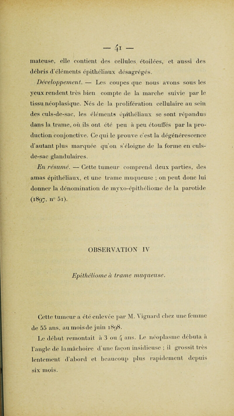 mateuse, elle contient des cellules étoilées, et aussi des débris d’éléments épithéliaux désagrégés. Développement. — Les coupes que nous avons sous les yeux rendent très bien compte de la marche suivie par le tissu néoplasique. Nés de la prolifération cellulaire au sein des culs-de-sac, les éléments épithéliaux se sont répandus dans la trame, où ils ont été peu à peu étouffés par la pro¬ duction conjonctive. Ce qui le prouve c’est la dégénérescence d’autant plus marquée qu’on s’éloigne de la forme en culs- de-sac glandulaires. En résumé. — Cette tumeur comprend deux parties, des amas épithéliaux, et une trame muqueuse ; on peut donc lui donner la dénomination de myxo-épithéliome de la parotide (1897, n° 5i). OBSERVATION IV Epithéliome à trame muqueuse. Cette tumeur a été enlevée par M. Vignard chez une femme de 55 ans, au mois de juin 1898. Le début remontait à 3 ou 4. ans. Le néoplasme débuta à T angle de la mâchoire d’une façon insidieuse ; il grossit très O lentement d’abord et beaucoup plus rapidement depuis six mois.