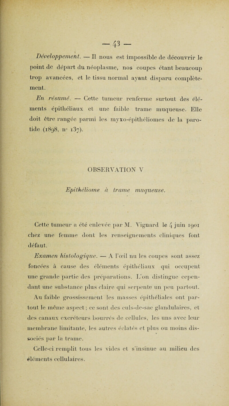 -43 - Développement. -— Il nous est impossible de découvrir le point de départ du néoplasme, nos coupes étant beaucoup trop avancées, et le tissu normal ayant disparu complète¬ ment. En résumé. — Cette tumeur renferme surtout des élé¬ ments épithéliaux et une faible trame muqueuse. Elle doit être rangée parmi les myxo-épithéliomes de la paro¬ tide (1898, n° iS^). OBSERVATION V Epithéliome à trame muqueuse. Cette tumeur a été enlevée par M. Vignard le 4 juin 1901 chez une femme dont les renseignements cliniques font défaut. Examen histologique. —- A l'œil nu les coupes sont assez foncées à cause des éléments épithéliaux qui occupent une grande partie des préparations. L’on distingue cepen¬ dant une substance plus claire qui serpente un peu partout. Au faible grossissement les masses épithéliales ont par¬ tout le même aspect; ce sont des culs-de-sac glandulaires, et des canaux excréteurs bourrés de cellules, les uns avec leur membrane limitante, les autres éclatés et plus ou moins dis¬ sociés par la trame. Celle-ci remplit tous les vides et s'insinue au milieu des éléments cellulaires.