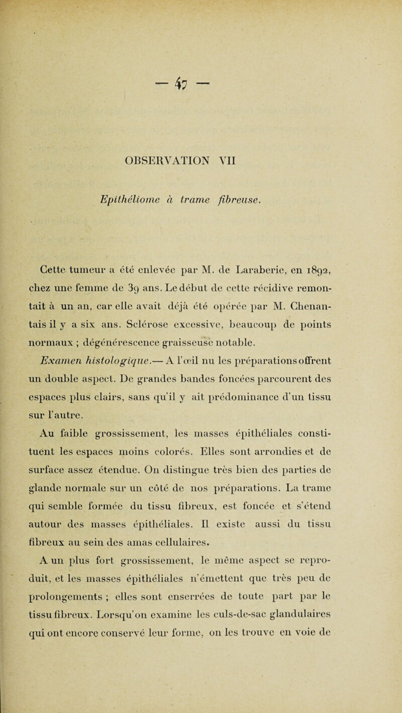 — 4: — OBSERVATION VII Epithéliome à trame fibreuse, Cette tumeur a été enlevée par M. de Laraberie, en 1892, chez une femme de 3g ans. Le début de cette récidive remon¬ tait à un an, car elle avait déjà été opérée par M. Clienan- tais il y a six ans. Sclérose excessive, beaucoup de points normaux ; dégénérescence graisseuse notable. Examen histologique.— A l’œil nu les préparations offrent un double aspect. De grandes bandes foncées parcourent des espaces plus clairs, sans qu’il y ait prédominance d'un tissu sur l’autre. Au faible grossissement, les masses épithéliales consti¬ tuent les espaces moins colorés. Elles sont arrondies et de surface assez étendue. On distingue très bien des parties de glande normale sur un côté de nos préparations. La trame qui semble formée du tissu fibreux, est foncée et s’étend autour des masses épithéliales. Il existe aussi du tissu fibreux au sein des amas cellulaires. A un plus fort grossissement, le même aspect se repro¬ duit, et les masses épithéliales n’émettent que très peu de prolongements ; elles sont enserrées de toute part par le tissu fibreux. Lorsqu’on examine les culs-de-sac glandulaires qui ont encore conservé leur forme, on les trouve en voie de