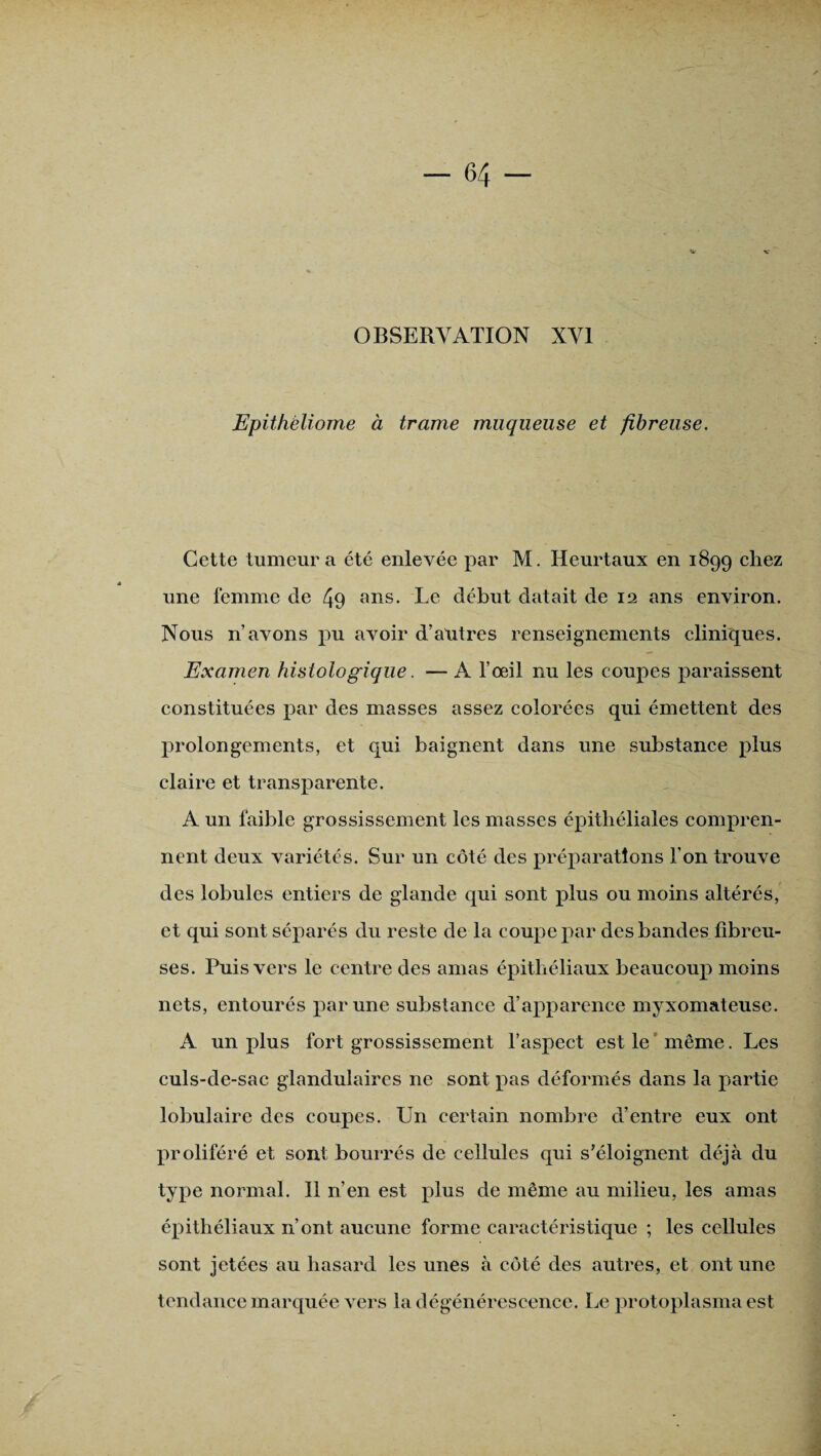 OBSERVATION XVI Epithèliome à trame muqueuse et fibreuse. Cette tumeur a été enlevée par M. Heurtaux en 1899 chez une femme de 49 ans- Le début datait de 12 ans environ. Nous n’avons pu avoir d’antres renseignements cliniques. Examen histologique. — A l’œil nu les coupes paraissent constituées par des masses assez colorées qui émettent des prolongements, et qui baignent dans une substance plus claire et transparente. A un faible grossissement les masses épithéliales compren¬ nent deux variétés. Sur un côté des préparations l’on trouve des lobules entiers de glande qui sont plus ou moins altérés, et qui sont séparés du reste de la coupe par des bandes fibreu¬ ses. Puis vers le centre des amas épithéliaux beaucoup moins nets, entourés par une substance d’apparence myxomateuse. A un plus fort grossissement l’aspect est le même. Les culs-de-sac glandulaires 11e sont pas déformés dans la partie lobulaire des coupes. Un certain nombre d’entre eux ont proliféré et sont bourrés de cellules qui s’éloignent déjà du type normal. 11 n’en est plus de même au milieu, les amas épithéliaux n’ont aucune forme caractéristique ; les cellules sont jetées au hasard les unes à côté des autres, et ont une tendance marquée vers la dégénérescence. Le protoplasma est