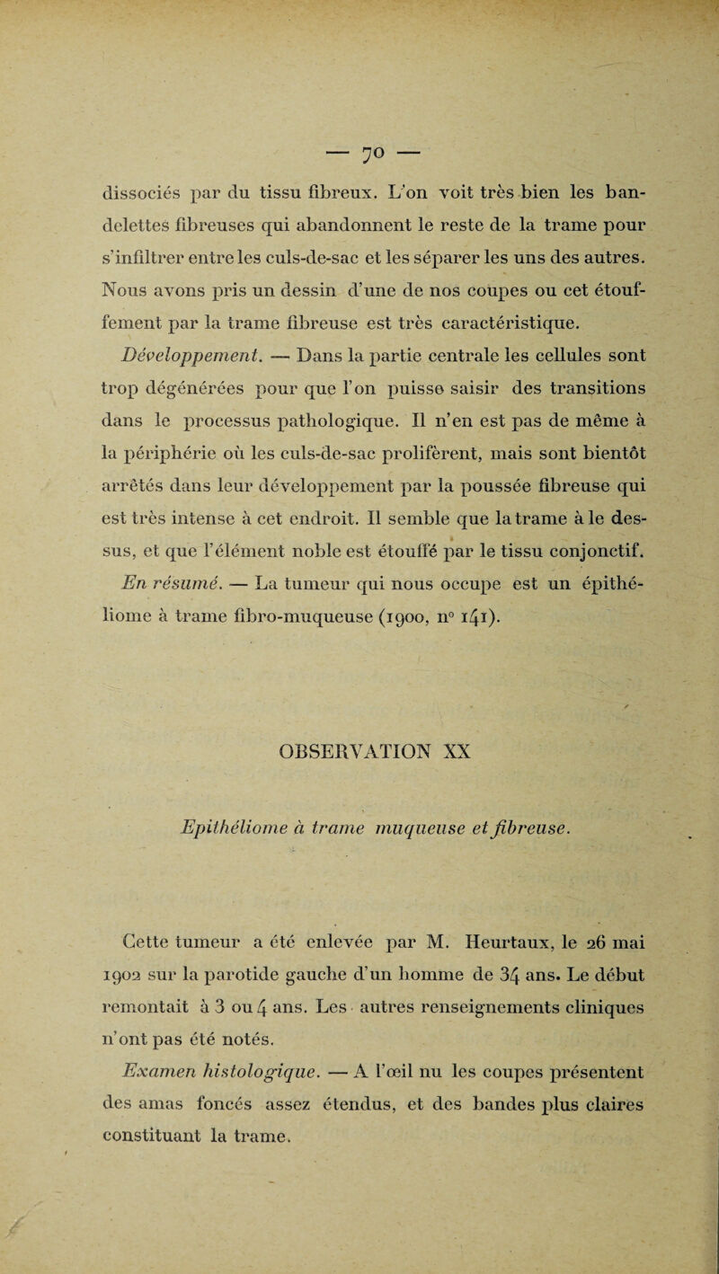 — dissociés par du tissu fibreux. L’on voit très bien les ban¬ delettes fibreuses qui abandonnent le reste de la trame pour s’infiltrer entre les culs-de-sac et les séparer les uns des autres. Nous avons pris un dessin d’une de nos coupes ou cet étouf¬ fement par la trame fibreuse est très caractéristique. Développement. — Dans la partie centrale les cellules sont trop dégénérées pour que l’on puisse saisir des transitions dans le processus pathologique. Il n’en est pas de même à la périphérie où les culs-de-sac prolifèrent, mais sont bientôt arrêtés dans leur développement par la poussée fibreuse qui est très intense à cet endroit. Il semble que la trame à le des¬ sus, et que l’élément noble est étouffé par le tissu conjonctif. En résumé. — La tumeur qui nous occupe est un épithé- liome à trame fibro-muqueuse (1900, n° IN¬ OBSERVATION XX Epithéliome à trame muqueuse et fibreuse. Cette tumeur a été enlevée par M. Heurtaux, le 26 mai 1902 sur la parotide gauche d’un homme de 34 ans. Le début remontait à 3 ou 4 ans. Les autres renseignements cliniques n’ont pas été notés. Examen histologique. — A l’œil nu les coupes présentent des amas foncés assez étendus, et des bandes plus claires constituant la trame.