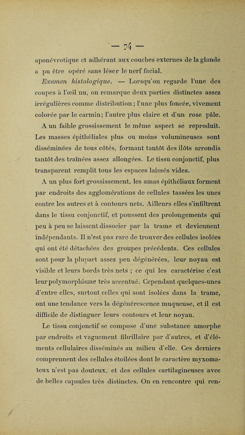 aponévrotique et adhérant aux couches externes de la glande a pu être opéré sans léser le nerf facial. Examen histologique. — Lorsqu’on regarde lune des coupes à fœil nu, on remarque deux parties distinctes assez irrégulières comme distribution; l une plus foncée, vivement colorée par le carmin; l'autre plus claire et d’un rose pâle. A un faible grossissement le même aspect se reproduit. Les masses épithéliales plus ou moins volumineuses sont disséminées de tous côtés, formant tantôt des ilôts arrondis tantôt des traînées assez allongées. Le tissu conjonctif, plus transparent remplit tous les espaces laissés vides. A un plus fort grossissement, les amas épithéliaux forment par endroits des agglomérations de cellules tassées les unes contre les autres et à contours nets. Ailleurs elles s’infiltrent dans le tissu conjonctif, et poussent des prolongements qui peu à peu se laissent dissocier par la trame et deviennent indépendants. Il n’est pas rare de trouver des cellules isolées qui ont été détachées des groupes précédents. Ces cellules sont pour la plupart assez peu dégénérées, leur noyau est visible et leurs bords très nets ; ce qui les caractérise c’est leur polymorphisme très accentué. Cependant quelques-unes d’entre elles, surtout celles qui sont isolées dans la trame, ont une tendance vers la dégénérescence muqueuse, et il est difficile de distinguer leurs contours et leur noyau. Le tissu conjonctif se compose d’une substance amorphe par endroits et vaguement fibrillaire par d’autres, et d’élé¬ ments cellulaires disséminés au milieu d’elle. Ces derniers comprennent des cellules étoilées dont le caractère myxoma- teux n’est pas douteux, et des cellules cartilagineuses avec de belles capsules très distinctes. On en rencontre qui ren-