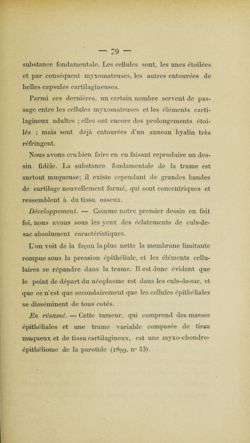 substance fondamentale. Les cellules sont, les unes étoilées et par conséquent myxomateuses, les autres entourées de belles capsules cartilagineuses. Parmi ces dernières, un certain nombre servent de pas¬ sage entre les cellules myxomateuses et les éléments carti¬ lagineux adultes ; elles ont encore des prolongements étoi¬ lés ; mais sont déjà entourées d’un anneau hyalin très réfringent. Nous avons cru bien faire en en faisant reproduire un des¬ sin fidèle. La substance fondamentale de la trame est surtout muqueuse; il existe cependant de grandes bandes de cartilage nouvellement formé, qui sont concentriques et ressemblent à du tissu osseux. Développement. — Gomme notre premier dessin en fait foi, nous avons sous les yeux des éclatements de culs-de- sac absolument caractéristiques. L’on voit de la façon lapins nette la membrane limitante rompue sous la pression épithéliale, et les éléments cellu¬ laires se répandre dans la trame. Il est donc évident que le point de départ du néoplasme est dans les culs-de-sac, et que ce n’est que secondairement que les cellules épithéliales se disséminent de tous cotés. En résumé. — Cette tumeur, qui comprend des masses épithéliales et une trame variable composée de tissu muqueux et de tissu cartilagineux, est une myxo-chondro- épithéliome de la parotide (1899, n° 53).