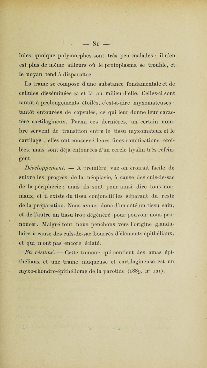 est plus de même ailleurs où le protoplasma se trouble, et le noyau tend à disparaître. La trame se compose d’une substance fondamentale et de cellules disséminées çà et là au milieu d’elle. Celles-ci sont tantôt à prolongements étoilés, c’est-à-dire myxomateuses ; tantôt entourées de capsules, ce qui leur donne leur carac¬ tère cartilagineux, Parmi ces dernières, un certain nom¬ bre servent de transition entre le tissu myxomateux et le cartilage ; elles ont conservé leurs fines ramifications étoi¬ lées, mais sont déjà entourées d’un cercle liyalin très réfrin¬ gent. Développement. — A première vue on croirait facile de suivre les progrès de la néoplasie, à cause des culs-de-sac de la périphérie ; mais ils sont pour ainsi dire tous nor- s maux, et il existe du tissu conjonctif les séparant du reste de la préparation. Nous avons donc d’un côté un tissu sain, et de l’autre un tissu trop dégénéré pour pouvoir nous pro¬ noncer. Malgré tout nous penchons vers l’origine glandu¬ laire à cause des culs-de-sac bourrés d’éléments épithéliaux, et qui n’ont pas encore éclaté. En résumé. — Cette tumeur qui contient des amas épi¬ théliaux et une trame muqueuse et cartilagineuse est un myxo-chondro-épithéliome de la parotide (1889, n° 121).