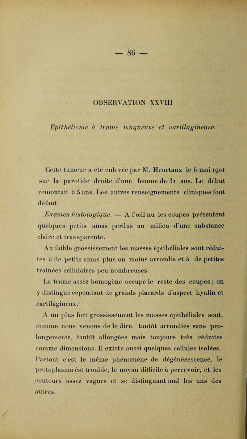 OBSERVATION XXVIII Epithéliome à trame muqueuse et cartilagineuse. Gette tumeur a été enlevée par M. Heurtaux le 6 mai 1901 sur la parotide droite d’une femme de 3i ans. Le début remontait à 5 ans. Les autres renseignements cliniques font défaut. Examen histologique. — A l’œil nu les coupes présentent quelques petits amas perdus au milieu d’une substance claire et transparente. Au faible grossissement les masses épithéliales sont rédui¬ tes à de petits amas plus ou moins arrondis et à de petites traînées cellulaires peu nombreuses. La trame assez homogène occupe le reste des coupes ; on y distingue cependant de grands placards d’aspect hyalin et cartilagineux. A un plus fort grossissement les masses épithéliales sont, comme nous venons de le dire, tantôt arrondies sans pro¬ longements, tantôt allongées mais toujours très réduites comme dimensions. Il existe aussi quelques cellules isolées. Partout c’est le même phénomène de dégénérescence, le protoplasma èst trouble, le noyau difficile à percevoir, et les contours assez vagues et se distinguant mal les uns des autres.