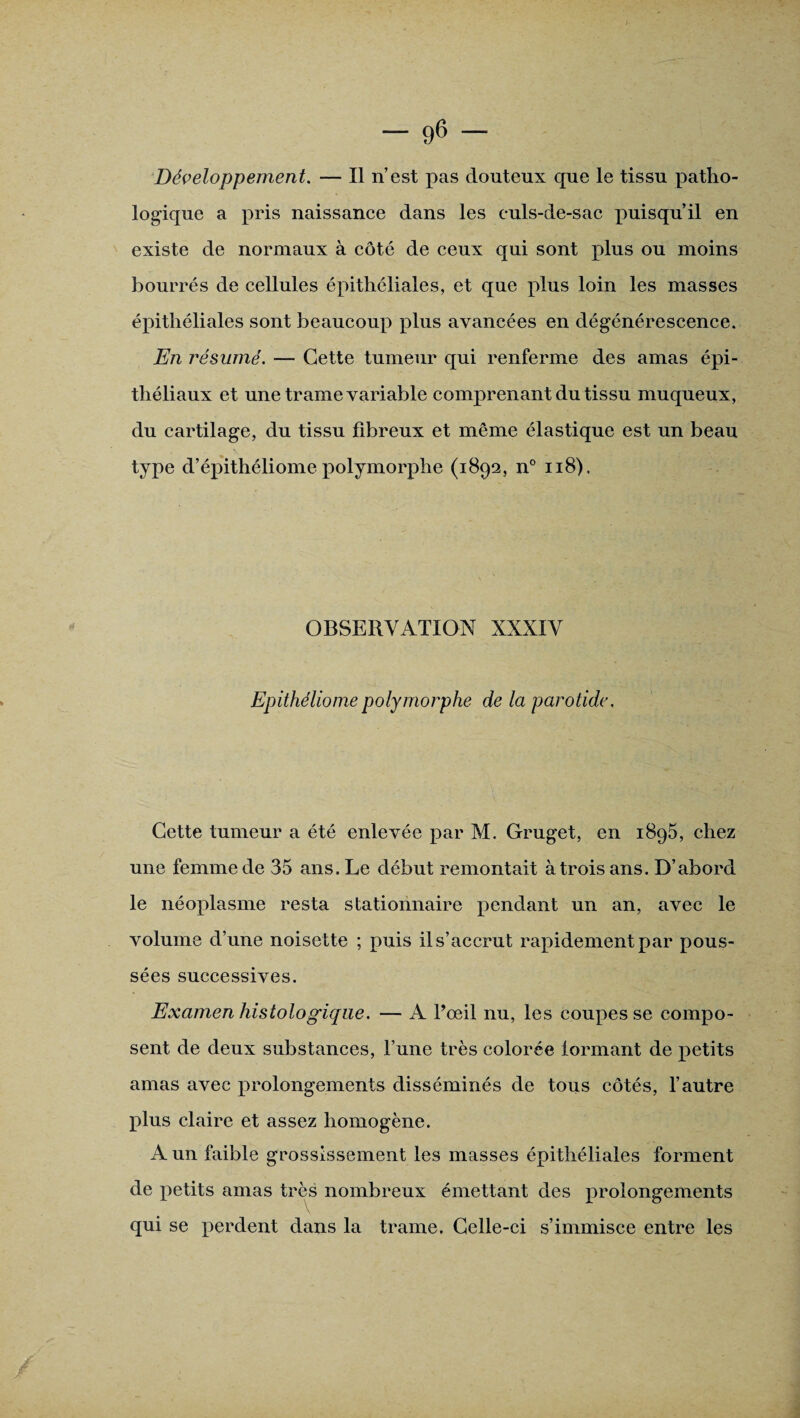 Développement. — Il n’est pas douteux que le tissu patho¬ logique a pris naissance dans les culs-de-sac puisqu’il en existe de normaux à côté de ceux qui sont plus ou moins bourrés de cellules épithéliales, et que plus loin les masses épithéliales sont beaucoup plus avancées en dégénérescence. En résumé. — Cette tumeur qui renferme des amas épi¬ théliaux et une trame variable comprenant du tissu muqueux, du cartilage, du tissu fibreux et même élastique est un beau type d’épithéliome polymorphe (1892, n° u8). OBSERVATION XXXIV Epithéliomepolymorphe de la parotide. Cette tumeur a été enlevée par M. Gruget, en 1895, chez une femme de 35 ans. Le début remontait à trois ans. D’abord le néoplasme resta stationnaire pendant un an, avec le volume d’une noisette ; puis il s’accrut rapidement par pous¬ sées successives. Examen histologique. — A l’œil nu, les coupes se compo¬ sent de deux substances, l’une très colorée lormant de petits amas avec prolongements disséminés de tous côtés, l’autre plus claire et assez homogène. A un faible grossissement les masses épithéliales forment de petits amas très nombreux émettant des prolongements qui se perdent dans la trame. Celle-ci s’immisce entre les