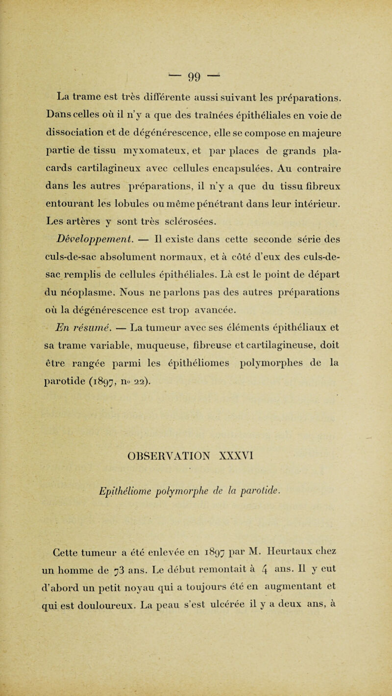 La trame est très différente aussi suivant les préparations. Dans celles où il n’y a que des traînées épithéliales en voie de dissociation et de dégénérescence, elle se compose en majeure partie de tissu myxomateux, et par places de grands pla¬ cards cartilagineux avec cellules encapsulées. Au contraire dans les autres préparations, il n’y a que du tissu fibreux entourant les lobules ou même pénétrant dans leur intérieur. Les artères y sont très sclérosées. Développement. — Il existe dans cette seconde série des culs-de-sac absolument normaux, et à côté d’eux des culs-de- sac remplis de cellules épithéliales. Là est le point de départ du néoplasme. Nous ne parlons pas des autres préparations où la dégénérescence est trop avancée. En résumé. — La tumeur avec ses éléments épithéliaux et sa trame variable, muqueuse, fibreuse et cartilagineuse, doit être rangée parmi les épitliéliomes polymorphes de la parotide (1897, n° 22)- OBSERVATION XXXVI Epithéliome polymorphe de la parotide. Cette tumeur a été enlevée en 1897 par M. Heurtaux chez un homme de 73 ans. Le début remontait à 4 ans« H J eut d’abord un petit noyau qui a toujours été en augmentant et qui est douloureux. La peau s’est ulcérée il y a deux ans, à