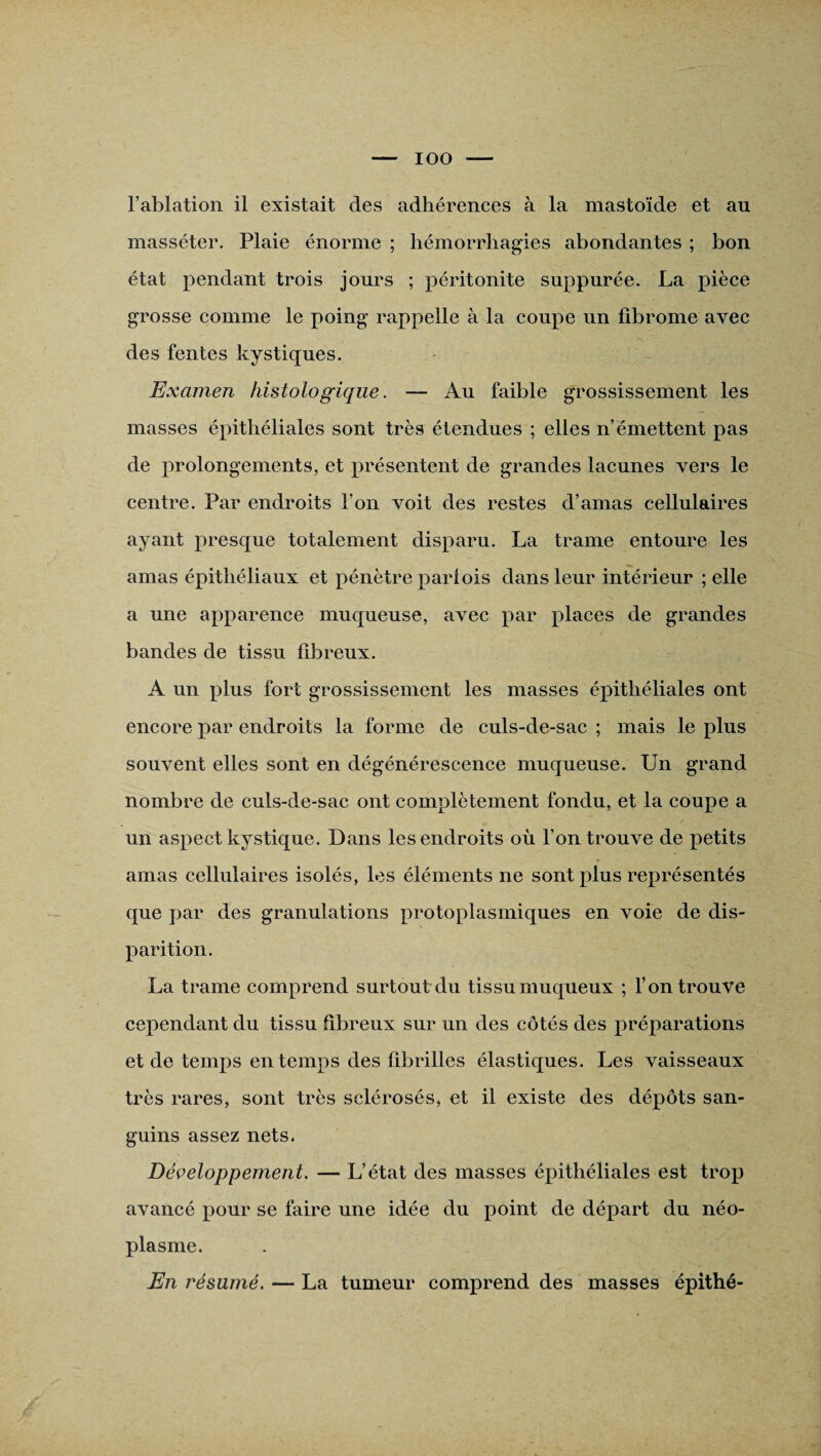 IOO l’ablation il existait des adhérences à la mastoïde et au masséter. Plaie énorme ; hémorrhagies abondantes ; bon état pendant trois jours ; péritonite suppurée. La pièce grosse comme le poing rappelle à la coupe un fibrome avec des fentes kystiques. Examen histologique. — Au faible grossissement les masses épithéliales sont très étendues ; elles n’émettent pas de prolongements, et présentent de grandes lacunes vers le centre. Par endroits l’on voit des restes d’amas cellulaires ayant presque totalement disparu. La trame entoure les amas épithéliaux et pénètre parfois dans leur intérieur ; elle a une apparence muqueuse, avec par places de grandes bandes de tissu fibreux. A un plus fort grossissement les masses épithéliales ont encore par endroits la forme de culs-de-sac ; mais le plus souvent elles sont en dégénérescence muqueuse. Un grand nombre de culs-de-sac ont complètement fondu, et la coupe a un aspect kystique. Dans les endroits où l’on trouve de petits amas cellulaires isolés, les éléments ne sont plus représentés que par des granulations protoplasmiques en voie de dis¬ parition. La trame comprend surtout du tissu muqueux ; l’on trouve cependant du tissu fibreux sur un des côtés des préparations et de temps en temps des fibrilles élastiques. Les vaisseaux très rares, sont très sclérosés, et il existe des dépôts san¬ guins assez nets. Développement. — L’état des masses épithéliales est trop avancé pour se faire une idée du point de départ du néo¬ plasme. En résumé. — La tumeur comprend des masses épithé-