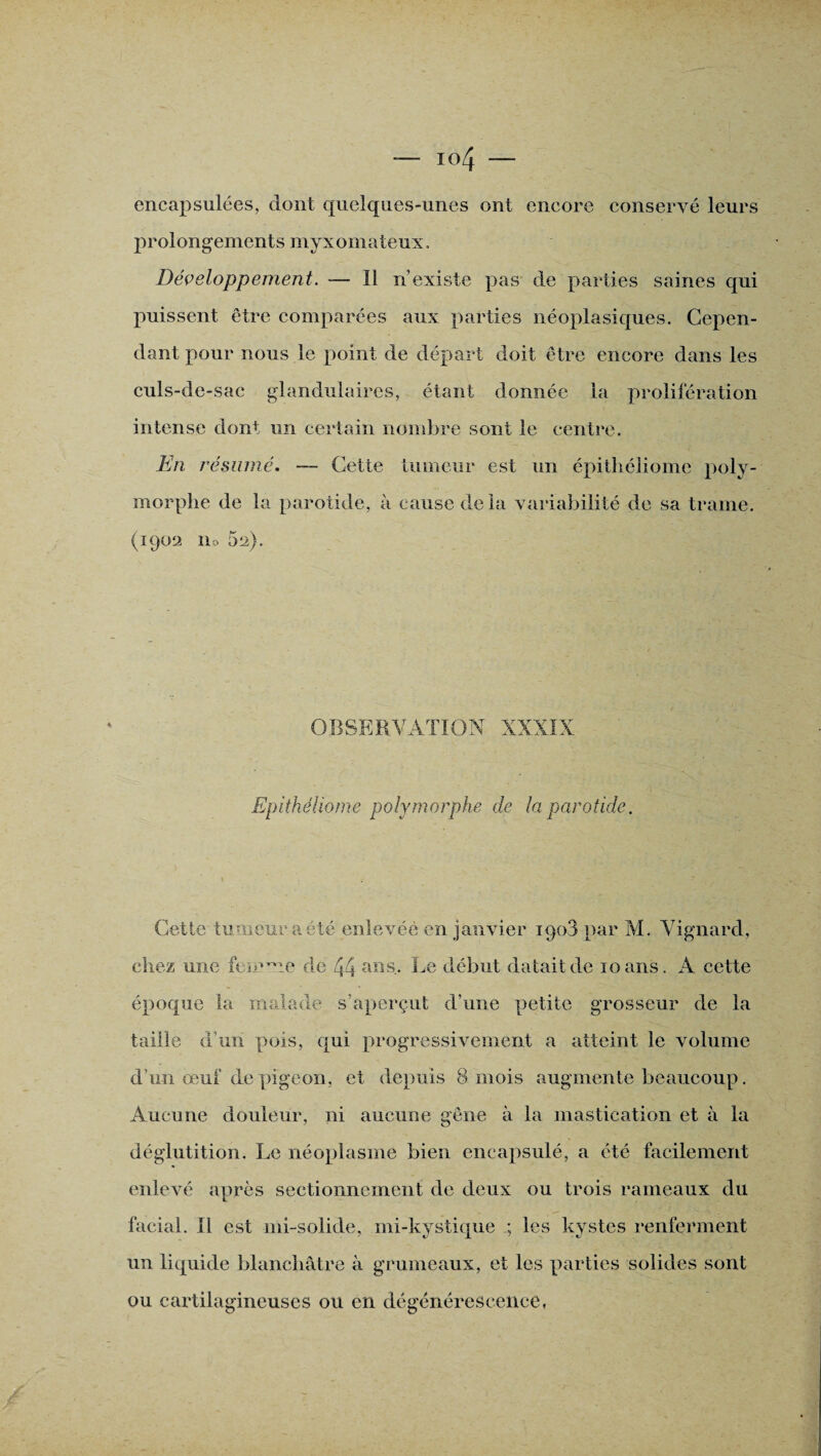 encapsulées, dont quelques-unes ont encore conservé leurs prolongements myxomateux. Développement. — Il n’existe pas de parties saines qui puissent être comparées aux parties néoplasiques. Cepen¬ dant pour nous le point de départ doit être encore dans les culs-de-sac glandulaires, étant donnée la prolifération intense dont un certain nombre sont le centre. En résumé. — Cette tumeur est un épithéliome poly¬ morphe de la parotide, à cause de la variabilité de sa trame. (1902 llo 5^). OBSERVATION XXXIX Epithéliome polymorphe de la parotide. Cette tumeur a été enlevée en janvier 1908 par M. Vignard, chez une femme de 44 aas- Ce début datait de 10 ans. A cette époque la malade s'aperçut d’une petite grosseur de la taille d’un pois, qui progressivement a atteint le volume d’un œuf de pigeon, et depuis 8 mois augmente beaucoup. Aucune douleur, ni aucune gêne à la mastication et à la déglutition. Le néoplasme bien encapsulé, a été facilement enlevé après sectionnement de deux ou trois rameaux du facial. Il est mi-solide, mi-kystique ; les kystes renferment un liquide blanchâtre à grumeaux, et les parties solides sont ou cartilagineuses ou en dégénérescence,