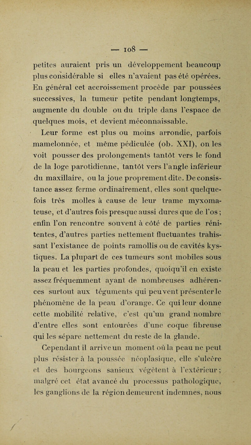 io8 petites auraient pris un développement beaucoup plus considérable si elles n’avaient pas été opérées. En général cet accroissement procède par poussées successives, la tumeur petite pendant longtemps, augmente du double ou du triple dans l’espace de quelques mois, et devient méconnaissable. Leur forme est plus ou moins arrondie, parfois mamelonnée, et même pédiculée (ob. XXI), on les voit pousser des prolongements tantôt vers le fond de la loge parotidienne, tantôt vers l’angle inférieur du maxillaire, ou la joue proprement dite. De consis¬ tance assez ferme ordinairement, elles sont quelque¬ fois très molles à cause de leur trame mvxoma- */ teuse, et d’autres fois presque aussi dures que de l’os ; enfin l’on rencontre souvent à côté de parties réni- tentes, d’autres parties nettement fluctuantes trahis¬ sant l’existance de points ramollis ou de cavités kys¬ tiques. La plupart de ces tumeurs sont mobiles sous la peau et les parties profondes, quoiqu’il en existe assez fréquemment ayant de nombreuses adhéren¬ ces surtout aux téguments qui peuvent présenter le phénomène de la peau d’orange» Ce qui leur donne cette mobilité relative, c’est qu’un grand nombre d’entre elles sont entourées d’une coque fibreuse qui les sépare nettement du reste de la glande. Cependant il arrive un moment où la peau ne peut plus résister à la poussée néoplasique, elle s’ulcère et des bourgeons sanieux végètent à l’extérieur ; malgré cet état avancé du processus pathologique, les ganglions de la région demeurent indemnes, nous