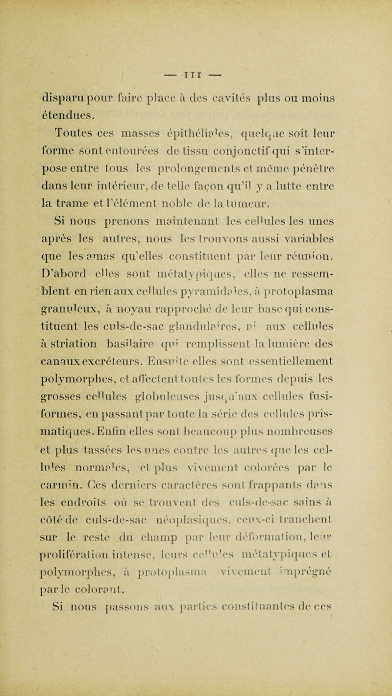 disparu pour faire place à des cavités plus ou moins étendues. Toutes ces masses épithéliales, quelque soit leur forme sont entourées de tissu conjonctif qui s'inter¬ pose entre tous les prolongements et même pénètre dans leur intérieur, de telle façon qu’il y a lutte entre la trame et T élément noble de la tumeur. Si nous prenons maintenant les cellules les unes après les autres, nous les trouvons aussi variables y ^ • que les amas qu elles constituent par leur réunion. D’abord elles sont métaty piques, (‘lies ne ressem¬ blent en rien aux cellules pyramidales, à protoplasma granuleux, à noyau rapproché de leur base qui cons¬ tituent les culs-de-sac glandulaires, ni aux cellules à striation basilaire qui remplissent la lumière des canaux excréteurs. Ensuite elles sont essentiellement polymorphes, et affectent tou tes les formes depuis les grosses cellules globuleuses jusqu'aux cellules fusi¬ formes, en passant par toute la série des cellules pris¬ matiques. Enfin elles sont beaucoup plus nombreuses et plus tassées les unes contre les autres que les cel¬ lules normales, et plus vivement colorées par le carin;n. Ces derniers caractères sont frappants dans les endroits où se trouvent des culs-de-sac sains à côté de culs-de-sac néoplasiques, ceux-ci tranchent sur le reste du champ par leur déformai ion, le >r prolifération intense, leurs ee’Ves métatypiques cl polymorphes, à proloplasma vivement nprégné parle colorant. Si nous passons aux parties constituantes de ces