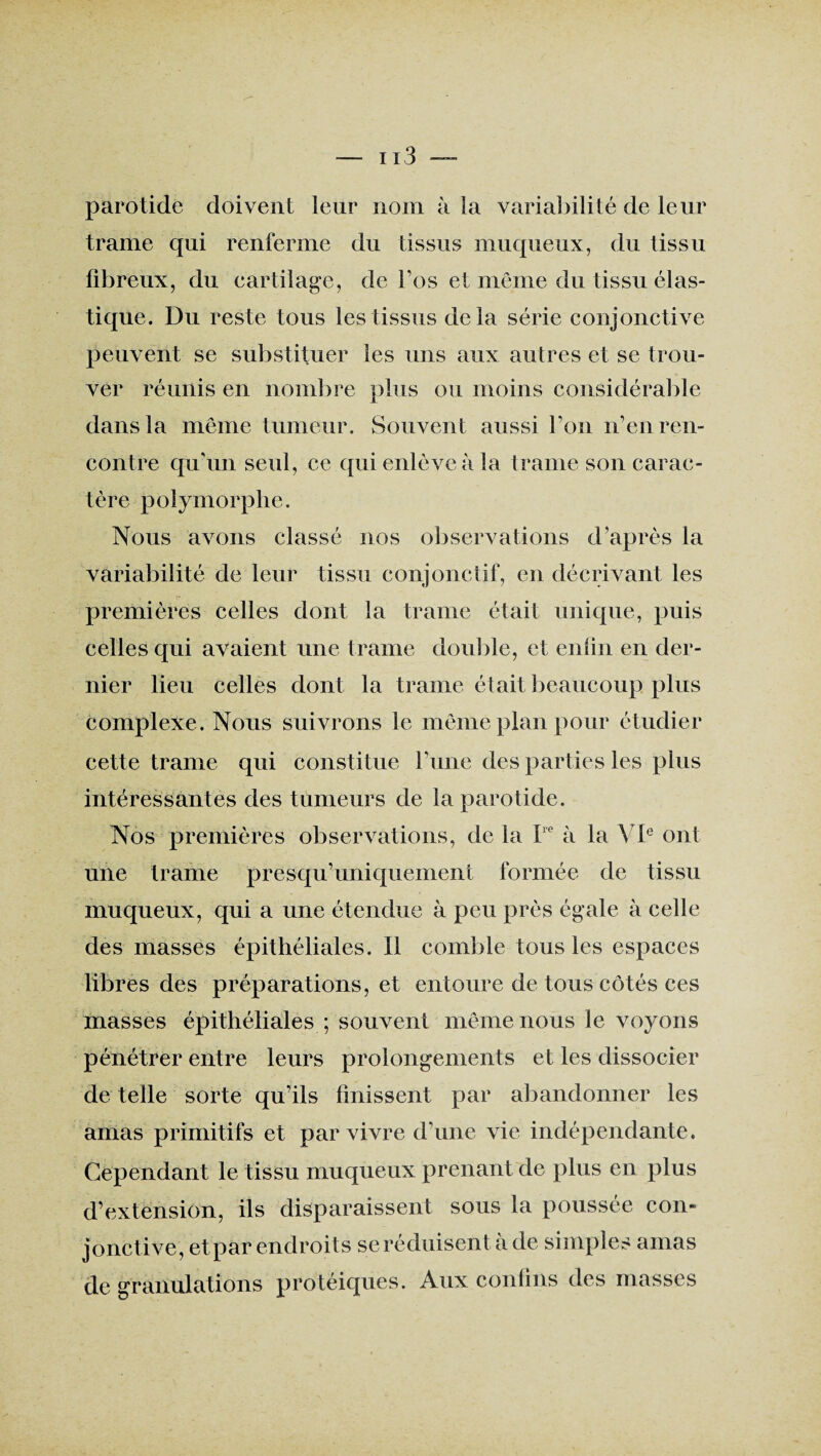 parotide doivent leur nom à la variabilité de leur trame qui renferme du tissus muqueux, du tissu fibreux, du cartilage, de l’os et même du tissu élas¬ tique. Du reste tous les tissus delà série conjonctive peuvent se substituer les uns aux autres et se trou¬ ver réunis en nombre plus ou moins considérable dans la même tumeur. Souvent aussi l’on n’en ren¬ contre qu’un seul, ce qui enlève à la trame son carac¬ tère polymorphe. Nous avons classé nos observations d’après la variabilité de leur tissu conjonctif, en décrivant les premières celles dont la trame était unique, puis celles qui avaient une trame double, et enfin en der¬ nier lieu celles dont la trame était beaucoup plus complexe. Nous suivrons le même plan pour étudier cette trame qui constitue l’une des parties les plus intéressantes des tumeurs de la parotide. Nos premières observations, de la I e à la VIe ont une trame presqu’uniquement formée de tissu muqueux, qui a une étendue à peu près égale à celle des masses épithéliales. Il comble tous les espaces libres des préparations, et entoure de tous côtés ces masses épithéliales ; souvent même nous le voyons pénétrer entre leurs prolongements et les dissocier de telle sorte qu’ils finissent par abandonner les amas primitifs et par vivre d’une vie indépendante. Cependant le tissu muqueux prenant de plus en plus d’extension, ils disparaissent sous la poussée con¬ jonctive, et par endroits se réduisent à de simples amas de granulations protéiques. Aux confins des masses