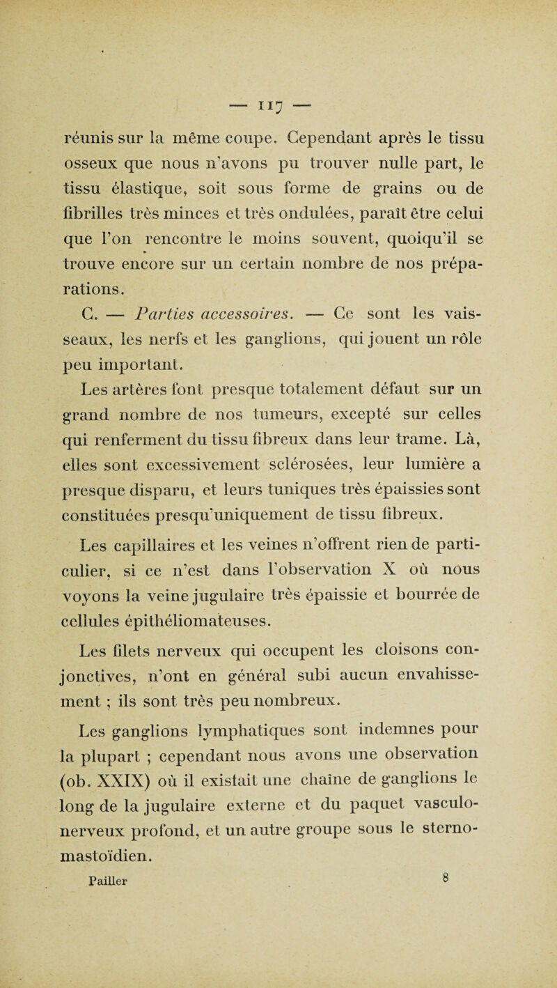 réunis sur la même coupe. Cependant après le tissu osseux que nous n’avons pu trouver nulle part, le tissu élastique, soit sous forme de grains ou de fibrilles très minces et très ondulées, paraît être celui que l’on rencontre le moins souvent, quoiqu’il se » trouve encore sur un certain nombre de nos prépa¬ rations. C. — Parties accessoires. -— Ce sont les vais¬ seaux, les nerfs et les ganglions, qui jouent un rôle peu important. Les artères font presque totalement défaut sur un grand nombre de nos tumeurs, excepté sur celles qui renferment du tissu fibreux dans leur trame. Là, elles sont excessivement sclérosées, leur lumière a presque disparu, et leurs tuniques très épaissies sont constituées presqu’uniquement de tissu fibreux. Les capillaires et les veines n’offrent rien de parti¬ culier, si ce n’est dans l’observation X où nous voyons la veine jugulaire très épaissie et bourrée de cellules épithéliomateuses. Les filets nerveux qui occupent les cloisons con¬ jonctives, n’ont en général subi aucun envahisse¬ ment ; ils sont très peu nombreux. Les ganglions lymphatiques sont indemnes pour la plupart ; cependant nous avons une observation (ob. XXIX) où il existait une chaîne de ganglions le long de la jugulaire externe et du paquet vasculo- nerveux profond, et un autre groupe sous le sterno- mastoïdien. Pailler 8