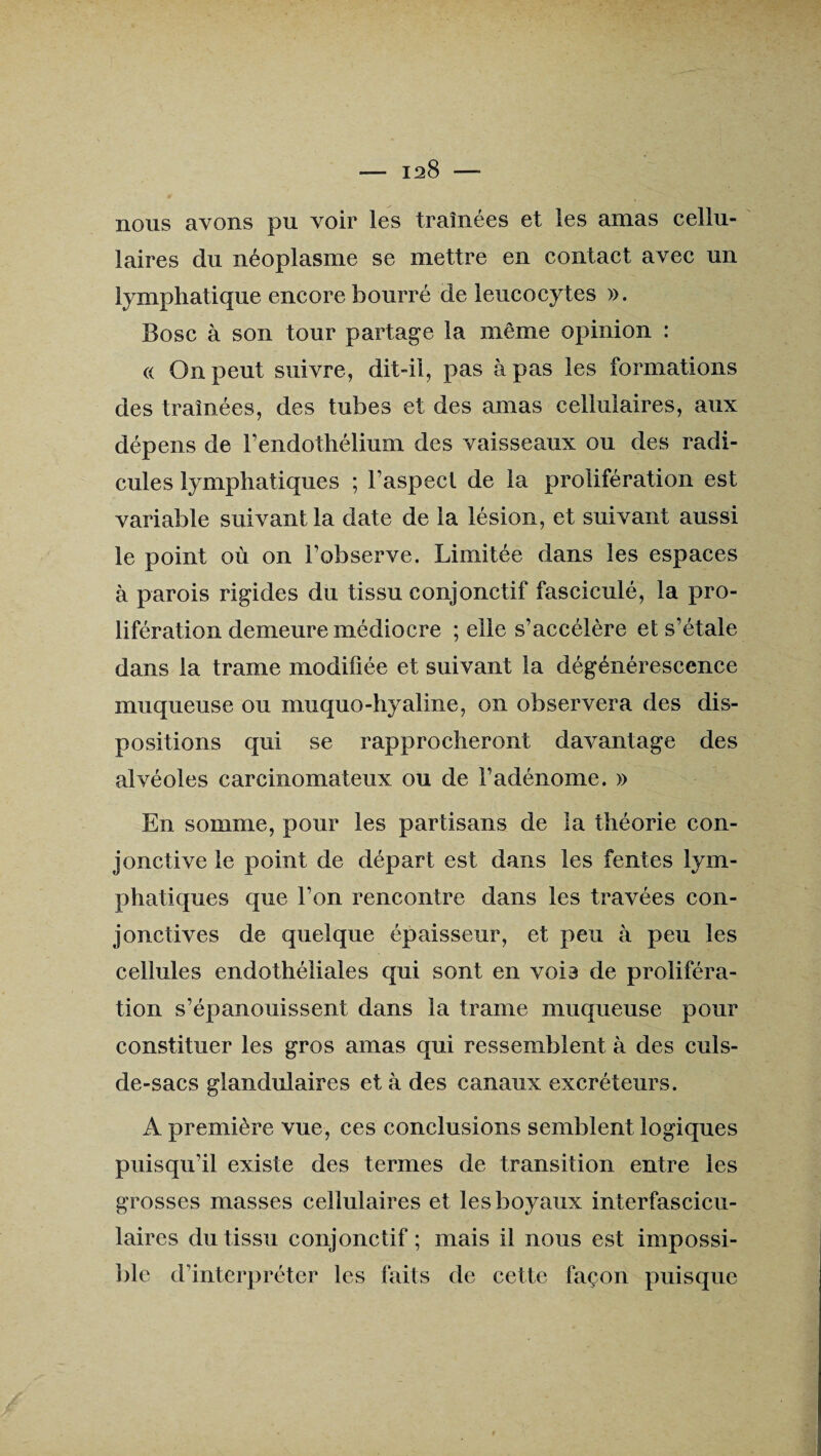 nous avons pu voir les traînées et les amas cellu¬ laires du néoplasme se mettre en contact avec un lymphatique encore bourré de leucocytes ». Bosc à son tour partage la même opinion : « On peut suivre, dit-il, pas à pas les formations des traînées, des tubes et des amas cellulaires, aux dépens de l’endothélium des vaisseaux ou des radi¬ cules lymphatiques ; l’aspect de la prolifération est variable suivant la date de la lésion, et suivant aussi le point où on l’observe. Limitée dans les espaces à parois rigides du tissu conjonctif fasciculé, la pro¬ lifération demeure médiocre ; elle s’accélère et s’étale dans la trame modifiée et suivant la dégénérescence muqueuse ou muquo-hyaline, on observera des dis¬ positions qui se rapprocheront davantage des alvéoles carcinomateux ou de l’adénome. » En somme, pour les partisans de la théorie con¬ jonctive le point de départ est dans les fentes lym¬ phatiques que l’on rencontre dans les travées con¬ jonctives de quelque épaisseur, et peu à peu les cellules endothéliales qui sont en vois de proliféra¬ tion s’épanouissent dans la trame muqueuse pour constituer les gros amas qui ressemblent à des culs- de-sacs glandulaires et à des canaux excréteurs. A première vue, ces conclusions semblent logiques puisqu’il existe des termes de transition entre les grosses masses cellulaires et les boyaux interfascicu- laires du tissu conjonctif ; mais il nous est impossi¬ ble d’interpréter les faits de cette façon puisque