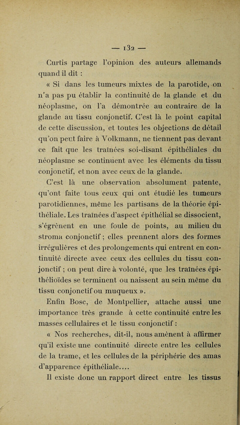 Curtis partage l’opinion des auteurs allemands quand il dit : <( Si dans les tumeurs mixtes de la parotide, on n’a pas pu établir la continuité de la glande et du néoplasme, on Fa démontrée au contraire de la glande au tissu conjonctif. C’est là le point capital de cette discussion, et toutes les objections de détail qu’on peut faire à Volkmann, ne tiennent pas devant ce fait que les traînées soi-disant épithéliales du néoplasme se continuent avec les éléments du tissu conjonctif, et non avec ceux de la glande. C’est là une observation absolument patente, qu’ont faite tous ceux qui ont étudié les tumeurs parotidiennes, même les partisans de la théorie épi¬ théliale. Les traînées d’aspect épithélial se dissocient, s’égrènent en une foule de points, au milieu du stroma conjonctif ; elles prennent alors des formes irrégulières et des prolongements qui entrent en con¬ tinuité directe avec ceux des cellules du tissu con¬ jonctif ; on peut dire à volonté, que les traînées épi¬ thélioïdes se terminent ou naissent au sein même du tissu conjonctif ou muqueux». Enfin Bosc, de Montpellier, attache aussi une importance très grande à cette continuité entre les masses cellulaires et le tissu conjonctif : « Nos recherches, dit-il, nous amènent à affirmer qu’il existe une continuité directe entre les cellules de la trame, et les cellules de la périphérie des amas d’apparence épithéliale.... Il existe donc un rapport direct entre les tissus