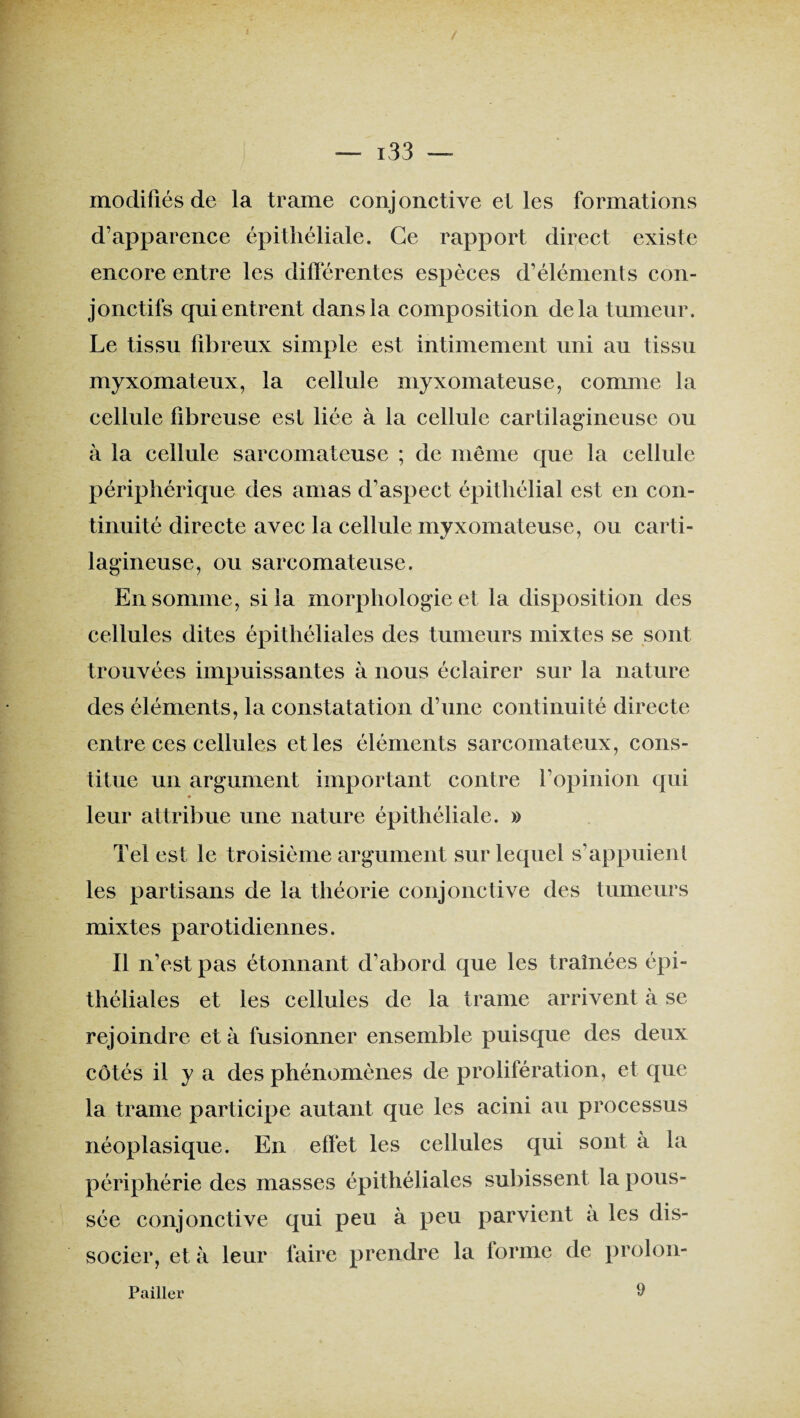 modifiés de la trame conjonctive et les formations d’apparence épithéliale. Ce rapport direct existe encore entre les différentes espèces d’éléments con¬ jonctifs qui entrent dans la composition delà tumeur. Le tissu fibreux simple est intimement uni au tissu myxomateux, la cellule myxomateuse, comme la cellule fibreuse est liée à la cellule cartilagineuse ou à la cellule sarcomateuse ; de même que la cellule périphérique des amas d’aspect épithélial est en con¬ tinuité directe avec la cellule myxomateuse, ou carti¬ lagineuse, ou sarcomateuse. En somme, si la morphologie et la disposition des cellules dites épithéliales des tumeurs mixtes se sont trouvées impuissantes à nous éclairer sur la nature des éléments, la constatation d’une continuité directe entre ces cellules et les éléments sarcomateux, cons¬ titue un argument important contre l’opinion qui * leur attribue une nature épithéliale. » Tel est le troisième argument sur lequel s’appuient les partisans de la théorie conjonctive des tumeurs mixtes parotidiennes. Il n’est pas étonnant d’abord que les traînées épi¬ théliales et les cellules de la trame arrivent à se rejoindre et à fusionner ensemble puisque des deux côtés il y a des phénomènes de prolifération, et que la trame participe autant que les acini au processus néoplasique. En effet les cellules qui sont a la périphérie des masses épithéliales subissent la pous¬ sée conjonctive qui peu à peu parvient à les dis¬ socier, et à leur faire prendre la forme de prolon- Pailler 9