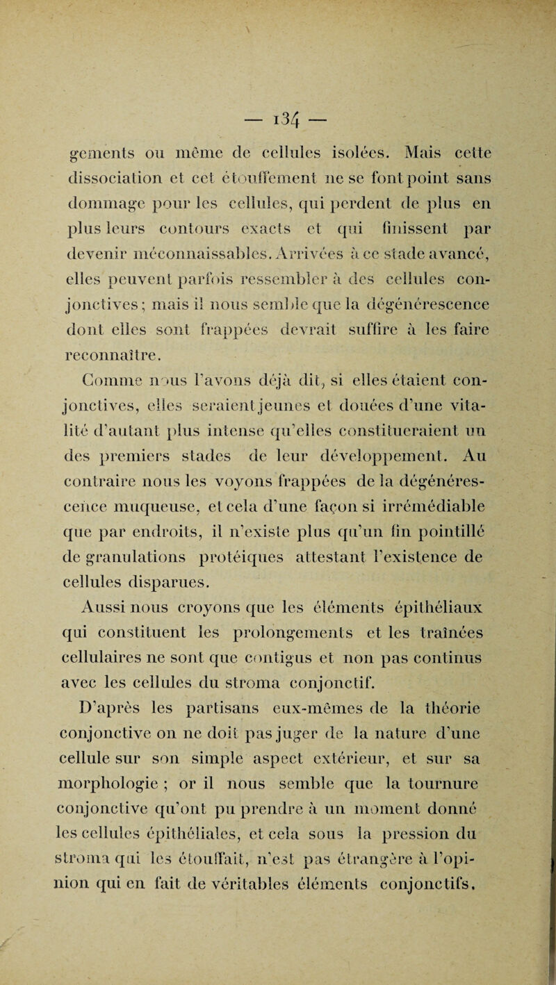 gements ou même de cellules isolées. Mais celte dissociation et cet étouffement ne se font point sans dommage pour les cellules, qui perdent de plus en plus leurs contours exacts et qui finissent par devenir méconnaissables. Arrivées à ce stade avancé, elles peuvent parfois ressembler à des cellules con¬ jonctives ; mais il nous sein] de que la dégénérescence dont elles sont frappées devrait suffire à les faire reconnaître. Gomme nous l’avons déjà dit, si elles étaient con¬ jonctives, elles seraient jeunes et douées d’une vita¬ lité d’autant plus intense qu’elles constitueraient un des premiers stades de leur développement. Au contraire nous les voyons frappées de la dégénéres¬ cence muqueuse, et cela d’une façon si irrémédiable que par endroits, il n’existe plus qu’un fin pointillé de granulations protéiques attestant l’existence de cellules disparues. Aussi nous croyons que les éléments épithéliaux qui constituent les prolongements et les traînées cellulaires ne sont que contigus et non pas continus avec les cellules du stroma conjonctif. D’après les partisans eux-mêmes de la théorie conjonctive on ne doit pas juger de la nature d'une cellule sur son simple aspect extérieur, et sur sa morphologie ; or il nous semble que la tournure conjonctive qu’ont pu prendre à un moment donné les cellules épithéliales, et cela sous la pression du stroma qui les étouffait, n’est pas étrangère à l’opi¬ nion qui en fait de véritables éléments conjonctifs,