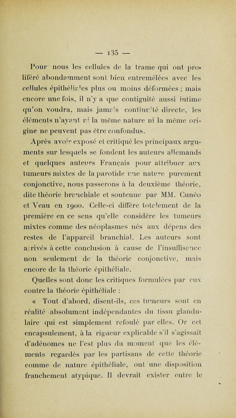 Pour nous les cellules de la trame qui ont pro¬ liféré abondamment sont bien entremêlées avec les cellules épithéliales plus ou moins déformées ; mais encore une fois, il n’y a que contiguïté aussi intime qu'on voudra, mais jama:s continuité directe, les éléments n’ayant r: la même nature ni la même ori¬ gine ne peuvent pas être confondus. Après avoir exposé et critiqué les principaux argu¬ ments sur lesquels se fondent les auteurs allemands et quelques auteurs Français pour attribuer aux tumeurs mixtes de la parotide une nature purement conjonctive, nous passerons à la deuxième théorie, dite théorie branchiale et soutenue par MM. Cunéo et Veau en 1900. Celle-ci diffère totalement de la première en ce sens qu’elle considère les tumeurs mixtes comme des néoplasmes nés aux dépens des restes de l’appareil branchial. Les auteurs sont arrivés à cette conclusion à cause de l’insuffisance non seulement de la théorie conjonctive, mais encore de la théorie épithéliale. Quelles sont donc les critiques formulées par eux contre la théorie épithéliale : (( Tout d’abord, disent-ils, ces tumeurs sont en réalité absolument indépendantes du tissu glandu¬ laire qui est simplement refoulé par elles. Or cet encapsuîement, à la rigueur explicable s’il s’agissait d’adénomes ne l’est plus du moment que les élé¬ ments regardés par les partisans de cette théorie comme de nature épithéliale, ont une disposition franchement atypique. Il devrait exister entre le