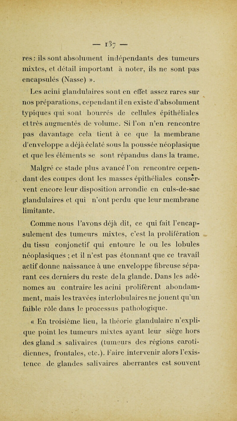 res : ils sont absolument indépendants des tumeurs mixtes, et détail important à noter, ils ne sont pas encapsulés (Nasse) ». Les acini glandulaires sont en effet assez rares sur nos préparations, cependant il en existe d’absolument typiques qui sont bourrés de cellules épithéliales et très augmentés de volume. Si l’on n’en rencontre pas davantage cela tient à ce que la membrane d’enveloppe a déjà éclaté sous la poussée néoplasique et que les éléments se sont répandus dans la trame. Malgré ce stade plus avancé l’on rencontre cepen¬ dant des coupes dont les niasses épithéliales conser¬ vent encore leur disposition arrondie en culs-de-sac glandulaires et qui n’ont perdu que leur membrane limitante. Gomme nous l’avons déjà dit, ce qui fait l’encap- sulement des tumeurs mixtes, c’est la prolifération du tissu conjonctif qui entoure le ou les lobules néoplasiques ; et il n’est pas étonnant que ce travail actif donne naissance à une enveloppe fibreuse sépa¬ rant ces derniers du reste delà glande. Dans les adé¬ nomes au contraire les acini prolifèrent abondam¬ ment, mais les travées interlobulaires ne jouent qu’un faible rôle dans le processus pathologique. (( En troisième lieu, la théorie glandulaire n’expli¬ que point les tumeurs mixtes ayant leur siège hors des gland 3s salivaires (tumeurs des régions caroti¬ diennes, frontales, etc.). Faire intervenir alors l’exis¬ tence de glandes salivaires aberrantes est souvent