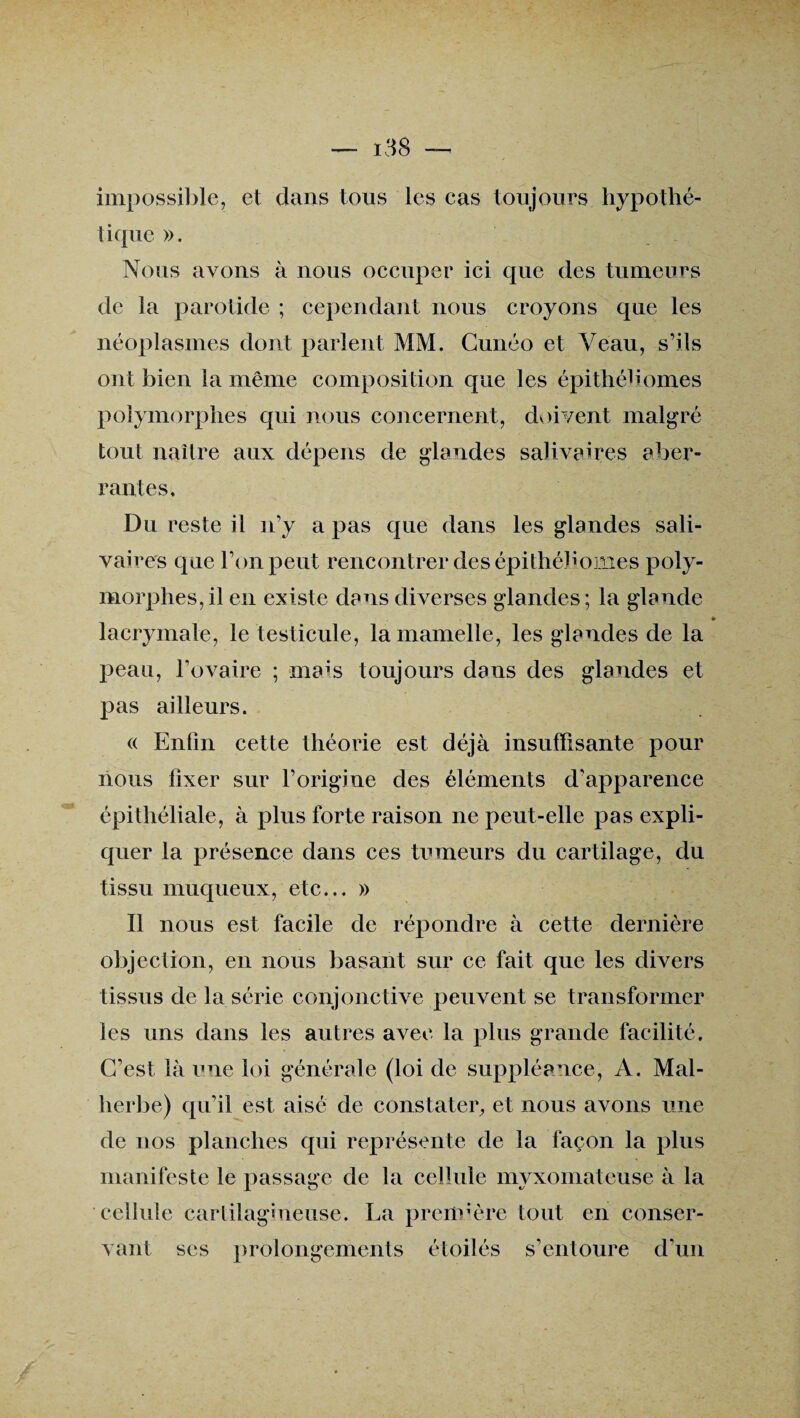 impossible, et dans tous les cas toujours hypothé¬ tique ». Nous avons à nous occuper ici que des tumeurs de la parotide ; cependant nous croyons que les néoplasmes dont parlent MM. Cunéo et Veau, s’ils ont bien la même composition que les épithébornes polymorphes qui nous concernent, doivent malgré tout naître aux dépens de glandes salivaires aber¬ rantes. Du reste il n’y a pas que dans les glandes sali¬ vaires que l’on peut rencontrer des épithéb ornes poly¬ morphes, il en existe dans diverses glandes; la glande » lacrymale, le testicule, la mamelle, les glandes de la peau, l’ovaire ; mais toujours dans des glandes et pas ailleurs. « Enfin cette théorie est déjà insuffisante pour nous fixer sur l’origine des éléments d’apparence épithéliale, à plus forte raison ne peut-elle pas expli¬ quer la présence dans ces tumeurs du cartilage, du tissu muqueux, etc... » Il nous est facile de répondre à cette dernière objection, en nous basant sur ce fait que les divers tissus de la série conjonctive peuvent se transformer les uns dans les autres avec la plus grande facilité. C’est là une loi générale (loi de suppléance, A. Mal¬ herbe) qu’il est aisé de constater, et nous avons une de nos planches qui représente de la façon la plus manifeste le passage de la cellule myxomateuse à la cellule cartilagineuse. La première tout en conser¬ vant ses prolongements étoilés s’entoure d’un