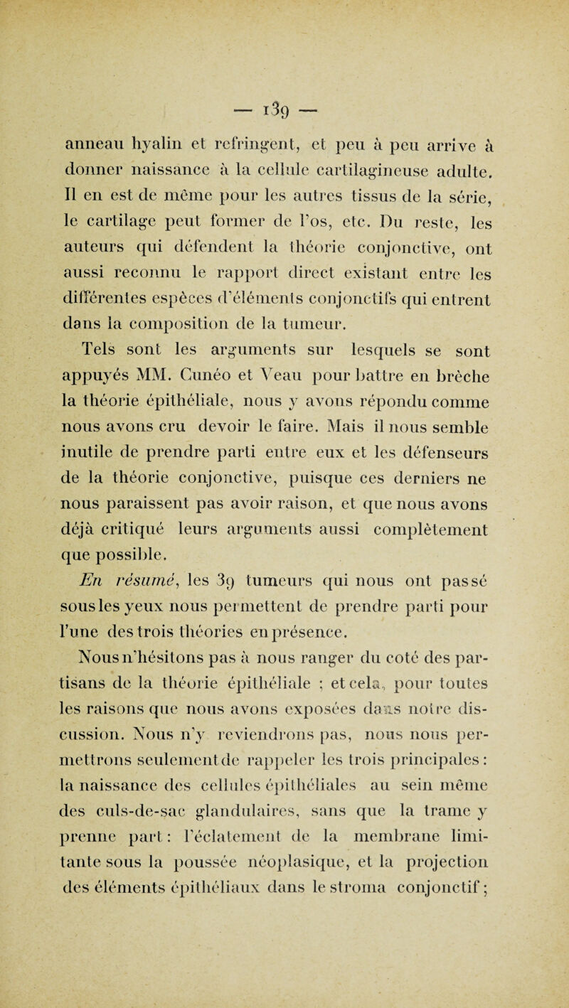 i3g anneau hyalin et réfringent, et peu à peu arrive à donner naissance à la cellule cartilagineuse adulte. Il en est de même pour les autres tissus de la série, le cartilage peut former de l’os, etc. Du reste, les auteurs qui défendent la théorie conjonctive, ont aussi reconnu le rapport direct existant entre les différentes espèces d’éléments conjonctifs qui entrent dans la composition de la tumeur. Tels sont les arguments sur lesquels se sont appuyés MM. Cunéo et Veau pour battre en brèche la théorie épithéliale, nous y avons répondu comme nous avons cru devoir le faire. Mais il nous semble inutile de prendre parti entre eux et les défenseurs de la théorie conjonctive, puisque ces derniers ne nous paraissent pas avoir raison, et que nous avons déjà critiqué leurs arguments aussi complètement que possible. En résumé, les 3q tumeurs qui nous ont passé sous les yeux nous permettent de prendre parti pour l’une des trois théories en présence. Nous n’hésitons pas à nous ranger du coté des par¬ tisans de la théorie épithéliale ; et cela,, pour toutes les raisons que nous avons exposées dans notre dis¬ cussion. Nous n’y reviendrons pas, nous nous per¬ mettrons seulement de rappeler les trois principales: la naissance des cellules épithéliales au sein même des culs-de-sac glandulaires, sans que la trame y prenne part : l’éclatement de la membrane limi¬ tante sous la poussée néoplasique, et la projection des éléments épithéliaux dans le stroma conjonctif ;