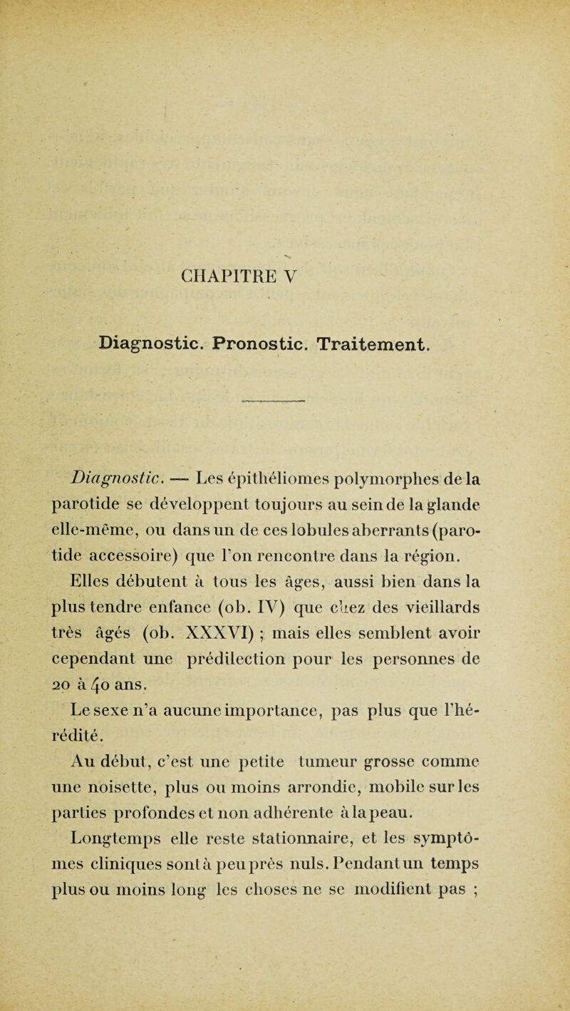 CHAPITRE V Diagnostic. Pronostic. Traitement, Diagnostic, — Les épithéliomes polymorphes de la parotide se développent toujours au sein de la glande elle-même, ou dans un de ces lobules aberrants (paro¬ tide accessoire) que Ton rencontre dans la région. Elles débutent à tous les âges, aussi bien dans la plus tendre enfance (ob. IV) que chez des vieillards très âgés (ob. XXXVI) ; mais elles semblent avoir cependant une prédilection pour les personnes de 20 à 4o ans. Le sexe n’a aucune importance, pas plus que l’hé¬ rédité. Au début, c’est une petite tumeur grosse comme une noisette, plus ou moins arrondie, mobile sur les parties profondes et non adhérente à la peau. Longtemps elle reste stationnaire, et les symptô¬ mes cliniques sontà peu près nuis. Pendant un temps plus ou moins long les choses ne se modifient pas ;