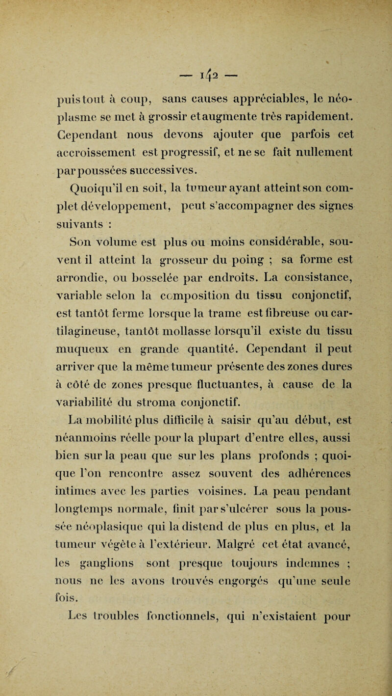 i4a — puis tout à coup, sans causes appréciables, le néo¬ plasme se met à grossir et augmente très rapidement. Cependant nous devons ajouter que parfois cet accroissement est progressif, et ne se fait nullement par poussées successives. Quoiqu’il en soit, la tumeur ayant atteint son com¬ plet développement, peut s’accompagner des signes suivants : Son volume est plus ou moins considérable, sou¬ vent il atteint la grosseur du poing ; sa forme est arrondie, ou bosselée par endroits. La consistance, variable selon la composition du tissu conjonctif, est tantôt ferme lorsque la trame est fibreuse ou car¬ tilagineuse, tantôt mollasse lorsqu’il existe du tissu muqueux en grande quantité. Cependant il peut arriver que la même tumeur présente des zones dures à côté de zones presque fluctuantes, à cause de la variabilité du stroma conjonctif. La mobilité plus difficile à saisir qu’au début, est néanmoins réelle pour la plupart d’entre elles, aussi bien sur la peau que sur les plans profonds ; quoi¬ que l’on rencontre assez souvent des adhérences intimes avec les parties voisines. La peau pendant longtemps normale, finit par s’ulcérer sous la pous¬ sée néoplasique qui la distend de plus en plus, et la tumeur végète à l’extérieur. Malgré cet état avancé, les ganglions sont presque toujours indemnes ; nous ne les avons trouvés engorgés qu’une seule fois. Les troubles fonctionnels, qui n’existaient pour