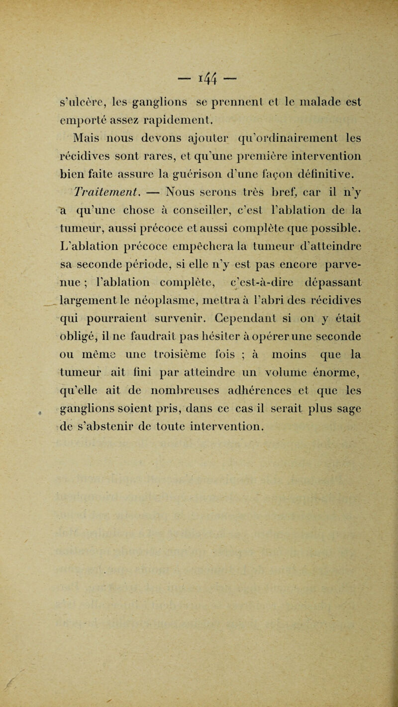 s’ulcère, les ganglions se prennent et le malade est emporté assez rapidement. Mais nous devons ajouter qu’ordinairement les récidives sont rares, et qu'une première intervention bien faite assure la guérison d'une façon définitive. Traitement. — Nous serons très bref, car il n’y a qu’une chose à conseiller, c’est l’ablation de la tumeur, aussi précoce et aussi complète que possible. L'ablation précoce empêchera la tumeur d’atteindre sa seconde période, si elle n’y est pas encore parve¬ nue ; l’ablation complète, c’est-à-dire dépassant largement le néoplasme, mettra à l’abri des récidives qui pourraient survenir. Cependant si on y était obligé, il ne faudrait pas hésiter à opérer une seconde ou même une troisième fois ; à moins que la tumeur ait fini par atteindre un volume énorme, qu’elle ait de nombreuses adhérences et que les ganglions soient pris, dans ce cas il serait plus sage de s’abstenir de toute intervention.