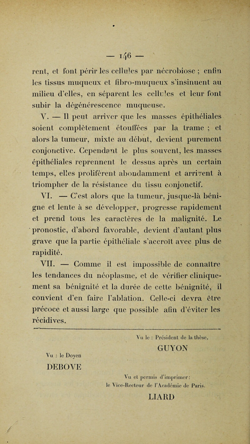 rent, et font périr les cellules par nécrobiose ; enfin les tissus muqueux et fibro-muqueux s’insinuent au milieu d’elles, en séparent les cellules et leur font subir la dégénérescence muqueuse. V. — Il peut arriver que les masses épithéliales soient complètement étouffées par la trame ; et alors la tumeur, mixte au début, devient purement conjonctive. Cependant le plus souvent, les masses épithéliales reprennent le dessus après un certain temps, elles prolifèrent abondamment et arrivent à triompher de la résistance du tissu conjonctif. VI. —- C’est alors que la tumeur, jusque-là béni¬ gne et lente à se développer, progresse rapidement et prend tous les caractères de la malignité. Le pronostic, d’abord favorable, devient d’autant plus grave que la partie épithéliale s’accroît avec plus de rapidité. VII. — Comme il est impossible de connaître les tendances du néoplasme, et de vérifier clinique¬ ment sa bénignité et la durée de cette bénignité, il convient d’en faire l’ablation. Celle-ci devra être précoce et aussi large que possible afin d’éviter les récidives. Vu le : Président de la thèse, GUYON Vu : le Doyen DEBOVE Vu et permis d’imprimer: le Vice-Recteur de l’Académie de Paris. LIARD