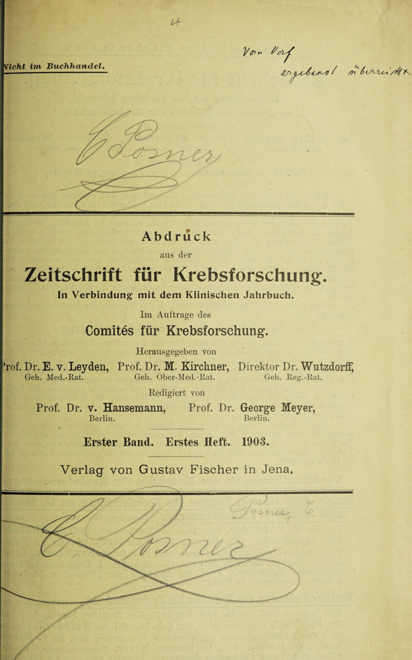 Vicht im Buchhandel. I* / fr? ÖiAAyt^ Xv Abd ruck aus der Zeitschrift für Krebsforschung. In Verbindung mit dem Klinischen Jahrbuch. Im Aufträge des Comites für Krebsforschung. Herausgegeben von Jrof. Dr. E. v. Leyden, Prof. Dr. M. Kirchner, Direktor Dr. Wutzdorff, Geh. Med.-Bat. Geh. Ober-Med.-Eat. Geh. Eeg.-Eat. Redigiert von Prof. Dr. v. Hansemann, Prof. Dr. George Meyer, Berlin. Berlin. Erster Band. Erstes Heft. 1903. Verlag von Gustav Fischer in Jena.