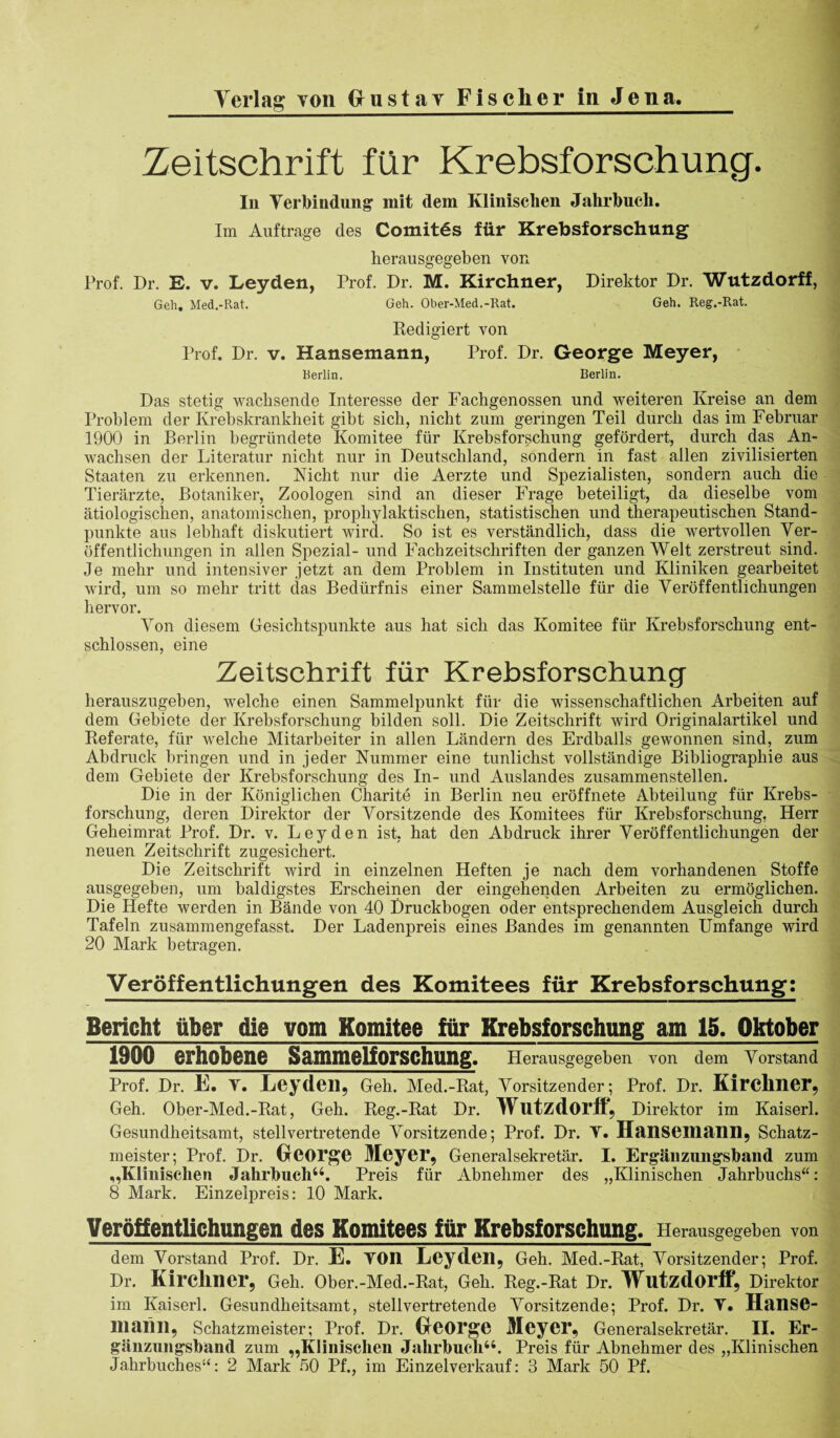 Zeitschrift für Krebsforschung. In Verbindung’ mit dem Klinischen Jahrbuch. Im Aufträge des ComitSs für Krebsforschung herausgegeben von Prof. Dr. E. v. Leyden, Prof. Dr. M. Kirchner, Direktor Dr. Wutzdorff, Geh. Med.-Rat. Geh. Ober-Med.-Rat. Geh. Reg.-Rat. Redigiert von Prof. Dr. v. Hansemann, Prof. Dr. George Meyer, Berlin. Berlin. Das stetig wachsende Interesse der Fachgenossen und weiteren Kreise an dem Problem der Krebskrankheit gibt sich, nicht zum geringen Teil durch das im Februar 1900 in Berlin begründete Komitee für Krebsforschung gefördert, durch das An¬ wachsen der Literatur nicht nur in Deutschland, sondern in fast allen zivilisierten Staaten zu erkennen. Nicht nur die Aerzte und Spezialisten, sondern auch die Tierärzte, Botaniker, Zoologen sind an dieser Frage beteiligt, da dieselbe vom ätiologischen, anatomischen, prophylaktischen, statistischen und therapeutischen Stand¬ punkte aus lebhaft diskutiert wird. So ist es verständlich, dass die wertvollen Ver¬ öffentlichungen in allen Spezial- und Fachzeitschriften der ganzen Welt zerstreut sind. Je mehr und intensiver jetzt an dem Problem in Instituten und Kliniken gearbeitet wird, um so mehr tritt das Bedürfnis einer Sammelstelle für die Veröffentlichungen hervor. Von diesem Gesichtspunkte aus hat sich das Komitee für Krebsforschung ent¬ schlossen, eine Zeitschrift für Krebsforschung herauszugehen, welche einen Sammelpunkt für die wissenschaftlichen Arbeiten auf dem Gebiete der Krebsforschung bilden soll. Die Zeitschrift wird Originalartikel und Referate, für welche Mitarbeiter in allen Ländern des Erdballs gewonnen sind, zum Abdruck bringen und in jeder Nummer eine tunlichst vollständige Bibliographie aus dem Gebiete der Krebsforschung des In- und Auslandes zusammenstellen. Die in der Königlichen Charite in Berlin neu eröffnete Abteilung für Krebs¬ forschung, deren Direktor der Vorsitzende des Komitees für Krebsforschung, Herr Geheimrat Prof. Dr. v. Leyden ist, hat den Abdruck ihrer Veröffentlichungen der neuen Zeitschrift zugesichert. Die Zeitschrift wird in einzelnen Heften je nach dem vorhandenen Stoffe ausgegeben, um baldigstes Erscheinen der eingehenden Arbeiten zu ermöglichen. Die Hefte werden in Bände von 40 Druckbogen oder entsprechendem Ausgleich durch Tafeln zusammengefasst. Der Ladenpreis eines Bandes im genannten Umfange wird 20 Mark betragen. Veröffentlichungen des Komitees für Krebsforschung: Bericht über die vom Komitee für Krebsforschung am 15. Oktober 1900 erhobene Sammelforschung. Herausgegeben von dem Vorstand Prof. Dr. E. V. Leyden, Geh. Med.-Rat, Vorsitzender; Prof. Dr. Kirchner, Geh. Ober-Med.-Rat, Geh. Reg.-Rat Dr. Wutzdorft, Direktor im Kaiserl. Gesundheitsamt, stellvertretende Vorsitzende; Prof. Dr. V. ITanseinaiin, Schatz¬ meister; Prof. Dr. George Meyer, Generalsekretär. I. Ergänzungsband zum „Klinischen Jahrbuch44. Preis für Abnehmer des „Klinischen Jahrbuchs“: 8 Mark. Einzelpreis: 10 Mark. Veröffentlichungen des Komitees für Krebsforschung. Herausgegeben von dem Vorstand Prof. Dr. E. YOn Leyden, Geh. Med.-Rat, Vorsitzender; Prof. Dr. Kirchner, Geh. Oher.-Med.-Rat, Geh. Reg.-Rat Dr. Wutzdorff, Direktor im Kaiserl. Gesundheitsamt, stellvertretende Vorsitzende; Prof. Dr. Y. Hanse- 111 aiill, Schatzmeister; Prof. Dr. George Meyer, Generalsekretär. II. Er¬ gänzungsband zum „Klinischen Jahrbuch44. Preis für Abnehmer des „Klinischen