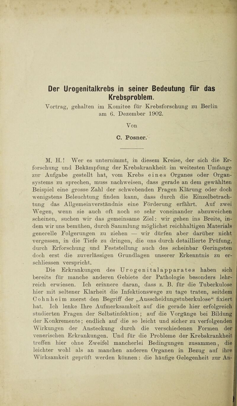 Krebsproblem. Vortrag, gehalten im Komitee für Krebsforschung zu Berlin am 6. Dezember 1902. Von C. Posner/ M. H.! Wer es unternimmt, in diesem Kreise, der sich die Er¬ forschung und Bekämpfung der Krebskrankheit im weitesten Umfange zur Aufgabe gestellt hat, vom Krebs eines Organes oder Organ¬ systems zu sprechen, muss nachweisen, dass gerade an dem gewählten Beispiel eine grosse Zahl der schwebenden Fragen Klärung oder doch wenigstens Beleuchtung finden kann, dass durch die Einzelbetrach¬ tung das Allgemeinverständnis eine Förderung erfährt. Auf zwei Wegen, wenn sie auch oft noch so sehr voneinander abzuweichen scheinen, suchen wir das gemeinsame Ziel: wir gehen ins Breite, in¬ dem wir uns bemühen, durch Sammlung möglichst reichhaltigen Materials generelle Folgerungen zu ziehen — wir dürfen aber darüber nicht vergessen, in die Tiefe zu dringen, die uns durch detaillierte Prüfung, durch Erforschung und Feststellung auch des scheinbar Geringsten doch erst die zuverlässigen Grundlagen unserer Erkenntnis zu er- schliessen verspricht. Die Erkrankungen des Urogenitalapparates haben sich bereits für manche anderen Gebiete der Pathologie besonders lehr¬ reich erwiesen. Ich erinnere daran, dass z. B. für die Tuberkulose hier mit seltener Klarheit die Infektionswege zu tage traten, seitdem Cohnheim zuerst den Begriff der ,,Ausscheidungstuberkulose“ fixiert hat. Ich lenke Ihre Aufmerksamkeit auf die gerade hier erfolgreich studierten Fragen der Selbstinfektion; auf die Vorgänge bei Bildung der Konkremente; endlich auf die so leicht und sicher zu verfolgenden Wirkungen der Ansteckung durch die verschiedenen Formen der venerischen Erkrankungen. Und für die Probleme der Krebskrankheit treffen hier ohne Zweifel mancherlei Bedingungen zusammen, die leichter wohl als an manchen anderen Organen in Bezug auf ihre Wirksamkeit geprüft werden können : die häufige Gelegenheit zur An-