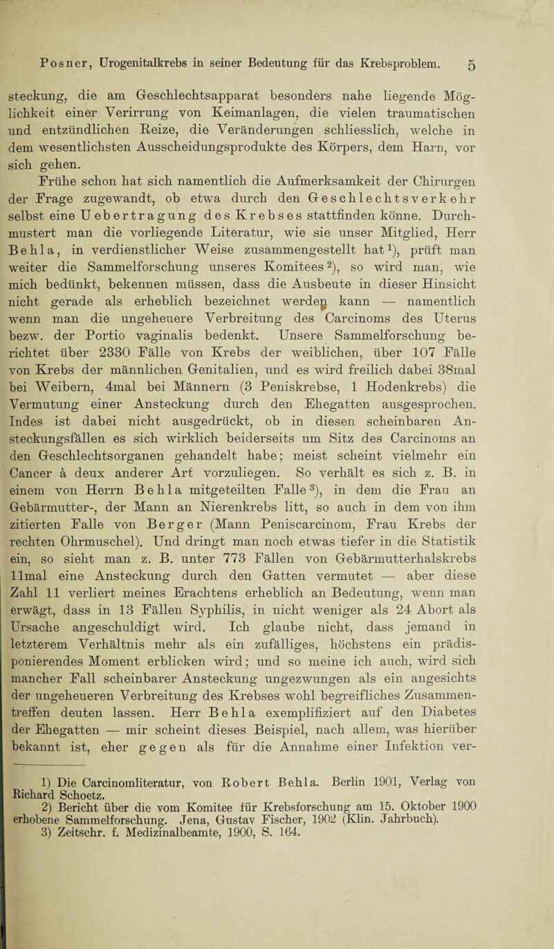 steckung, die am Geschlechtsapparat besonders nahe liegende Mög¬ lichkeit einer Verirrung von Keimanlagen, die vielen traumatischen und entzündlichen Keize, die Veränderungen schliesslich, welche in dem wesentlichsten Ausscheidungsprodukte des Körpers, dem Harn, vor sich gehen. Frühe schon hat sich namentlich die Aufmerksamkeit der Chirurgen der Frage zugewandt, ob etwa durch den Geschlechtsverkehr selbst eine Uebertragung d e s Kr eb s es stattfinden könne. Durch¬ mustert man die vorliegende Literatur, wie sie unser Mitglied, Herr Behla, in verdienstlicher Weise zusammengestellt hat1), prüft man weiter die Sammelforschung unseres Komitees2), so wird man, wie mich bedünkt, bekennen müssen, dass die Ausbeute in dieser Hinsicht nicht gerade als erheblich bezeichnet werden kann — namentlich wenn man die ungeheuere Verbreitung des Carcinoms des Uterus bezw. der Portio vaginalis bedenkt. Unsere Sammelforschung be¬ richtet über 2330 Fälle von Krebs der weiblichen, über 107 Fälle von Krebs der männlichen Genitalien, und es wird freilich dabei 38mal bei Weibern, 4mal bei Männern (3 Peniskrebse, 1 Hodenkrebs) die Vermutung einer Ansteckung durch den Ehegatten ausgesprochen. Indes ist dabei nicht ausgedrückt, ob in diesen scheinbaren An¬ steckungsfällen es sich wirklich beiderseits um Sitz des Carcinoms an den Geschlechtsorganen gehandelt habe; meist scheint vielmehr ein Cancer ä deux anderer Art vorzuliegen. So verhält es sich z. B. in einem von Herrn Behla mitgeteilten Falle3), in dem die Frau an Gebärmutter-, der Mann an Nierenkrebs litt, so auch in dem von ihm zitierten Falle von Berger (Mann Peniscarcinom, Frau Krebs der rechten Ohrmuschel). Und dringt man noch etwas tiefer in die Statistik ein, so sieht man z. B. unter 773 Fällen von Gebärmutterhalskrebs llmal eine Ansteckung durch den Gatten vermutet — aber diese Zahl 11 verliert meines Erachtens erheblich an Bedeutung, wenn man erwägt, dass in 13 Fällen Syphilis, in nicht weniger als 24 Abort als Ursache angeschuldigt wird. Ich glaube nicht, dass jemand in letzterem Verhältnis mehr als ein zufälliges, höchstens ein prädis¬ ponierendes Moment erblicken wird; und so meine ich auch, wird sich mancher Fall scheinbarer Ansteckung ungezwungen als ein angesichts der ungeheueren Verbreitung des Krebses wTohl begreifliches Zusammen¬ treffen deuten lassen. Herr Behla exemplifiziert auf den Diabetes der Ehegatten — mir scheint dieses Beispiel, nach allem, was hierüber bekannt ist, eher gegen als für die Annahme einer Infektion ver- 1) Die Carcinomliteratur, von Robert Behla. Berlin 1901, Verlag von Richard Schoetz. 2) Bericht über die vom Komitee für Krebsforschung am 15. Oktober 1900 erhobene Sammelforschung. Jena, Gustav Fischer, 1902 (Klin. Jahrbuch). 3) Zeitschr. f. Medizinalbeamte, 1900, S. 164.