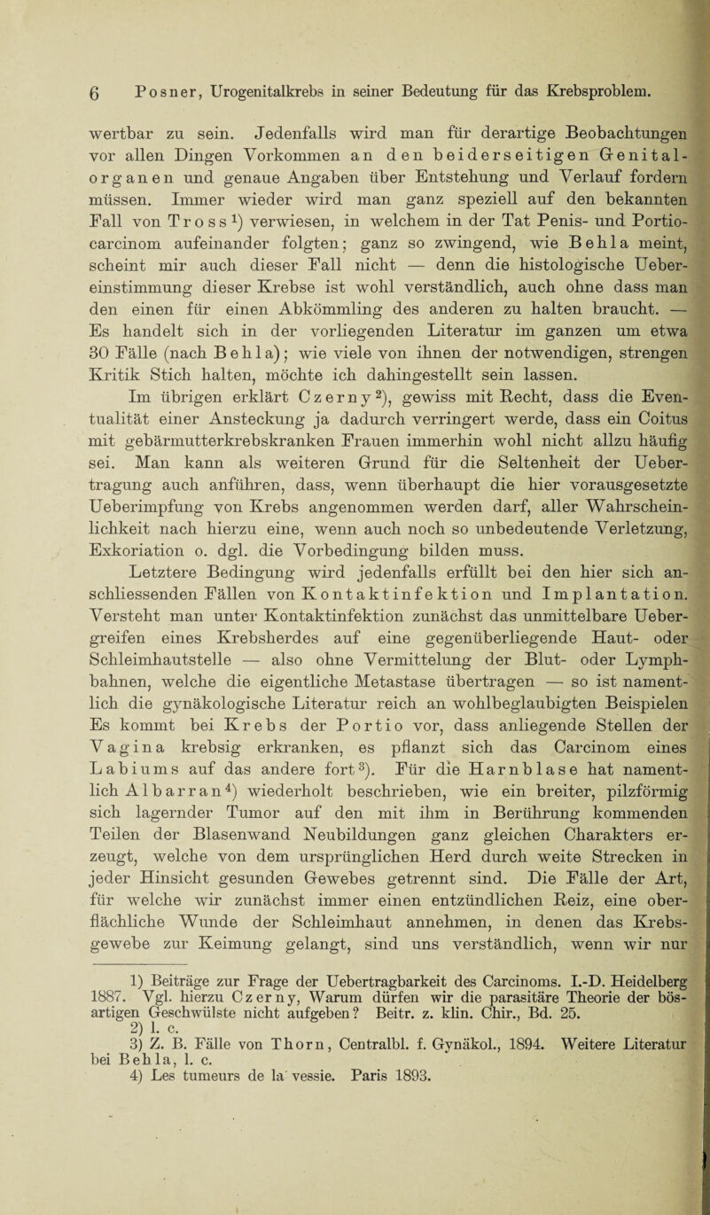 wertbar zu sein. Jedenfalls wird man für derartige Beobachtungen vor allen Dingen Vorkommen an den beiderseitigen Genital- organen und genaue Angaben über Entstehung und Verlauf fordern müssen. Immer wieder wird man ganz speziell auf den bekannten Fall von Tross1) verwiesen, in welchem in der Tat Penis- und Portio- carcinom aufeinander folgten; ganz so zwingend, wie B e h 1 a meint, scheint mir auch dieser Pall nicht — denn die histologische Ueber- einstimmung dieser Krebse ist wohl verständlich, auch ohne dass man den einen für einen Abkömmling des anderen zu halten braucht. — Es handelt sich in der vorliegenden Literatur im ganzen um etwa 30 Fälle (nach B e h 1 a); wie viele von ihnen der notwendigen, strengen Kritik Stich halten, möchte ich dahingestellt sein lassen. Im übrigen erklärt Czerny2), gewiss mit Becht, dass die Even¬ tualität einer Ansteckung ja dadurch verringert werde, dass ein Coitus mit gebärmutterkrebskranken Frauen immerhin wohl nicht allzu häufig sei. Man kann als weiteren Grund für die Seltenheit der Ueber- tragung auch anführen, dass, wenn überhaupt die hier vorausgesetzte Ueberimpfung von Krebs angenommen werden darf, aller Wahrschein¬ lichkeit nach hierzu eine, wenn auch noch so unbedeutende Verletzung, Exkoriation o. dgl. die Vorbedingung bilden muss. Letztere Bedingung wird jedenfalls erfüllt bei den hier sich an¬ schliessenden Fällen von Kontaktinfektion und Implantation. Versteht man unter Kontaktinfektion zunächst das unmittelbare Ueber- greifen eines Krebsherdes auf eine gegenüberliegende Haut- oder Schleimhautstelle — also ohne Vermittelung der Blut- oder Lymph- bahnen, welche die eigentliche Metastase übertragen — so ist nament¬ lich die gynäkologische Literatur reich an wohlbeglaubigten Beispielen Es kommt bei Krebs der Portio vor, dass anliegende Stellen der Vagina krebsig erkranken, es pflanzt sich das Carcinom eines Labiums auf das andere fort3). Für die Harnblase hat nament¬ lich Al bar ran4) wiederholt beschrieben, wie ein breiter, pilzförmig sich lagernder Tumor auf den mit ihm in Berührung kommenden Teilen der Blasenwand Neubildungen ganz gleichen Charakters er¬ zeugt, welche von dem ursprünglichen Herd durch weite Strecken in jeder Hinsicht gesunden Gewebes getrennt sind. Die Fälle der Art, für welche wir zunächst immer einen entzündlichen Beiz, eine ober¬ flächliche Wunde der Schleimhaut annehmen, in denen das Krebs¬ gewebe zur Keimung gelangt, sind uns verständlich, wenn wir nur 1) Beiträge zur Frage der Uebertragbarkeit des Carcinoms. I.-D. Heidelberg 1887. Vgl. hierzu Czerny, Warum dürfen wir die parasitäre Theorie der bös¬ artigen Geschwülste nicht aufgeben? Beitr. z. klin. Chir., Bd. 25. 2) 1. c. 3) Z. B. Fälle von Thorn, Centralbl. f. Gynäkol., 1894. Weitere Literatur bei Behla, 1. c. 4) Les tumeurs de la' vessie. Paris 1893.