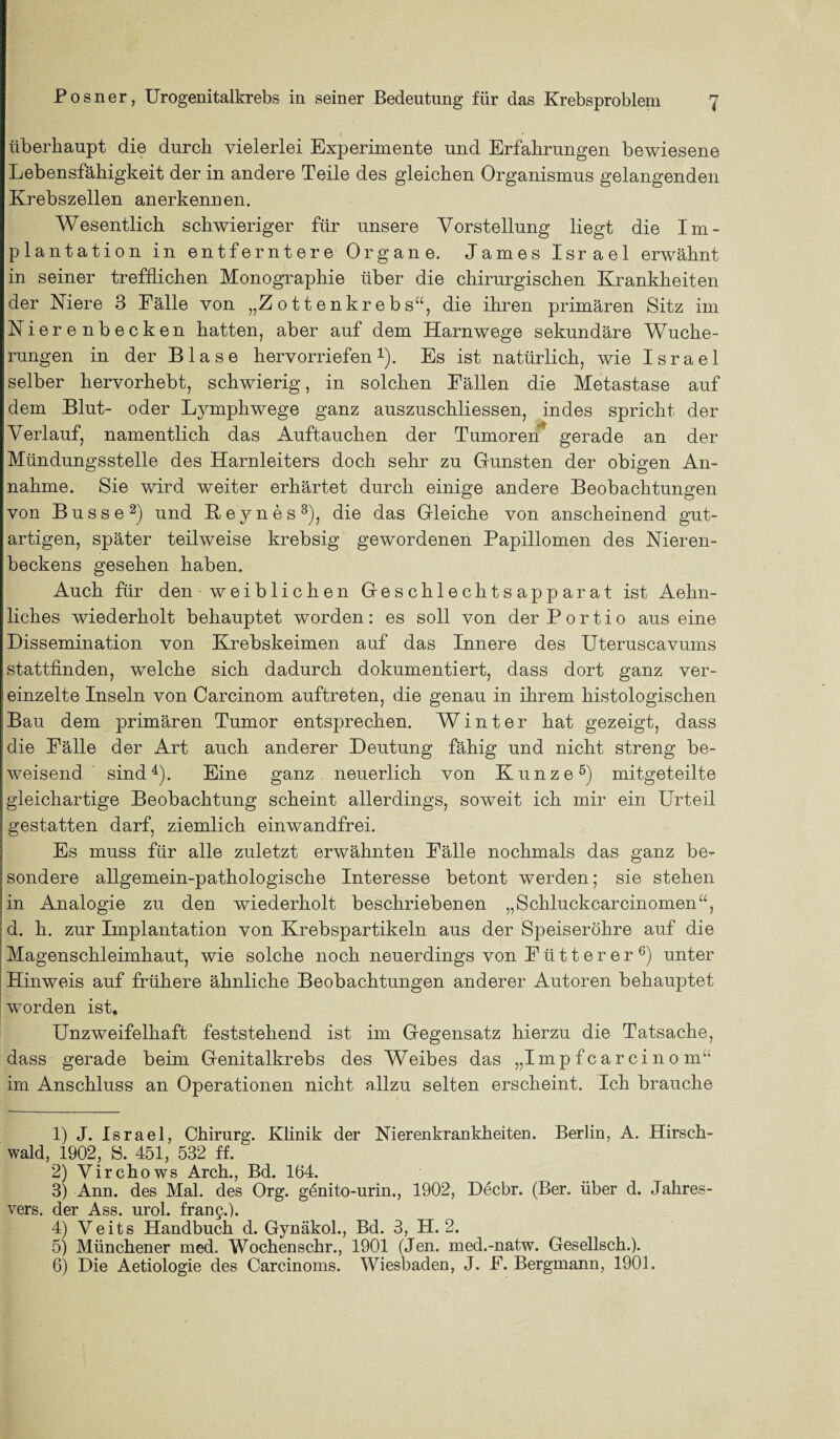 überhaupt die durch vielerlei Experimente und Erfahrungen bewiesene Lebensfähigkeit der in andere Teile des gleichen Organismus gelangenden Krebszellen anerkennen. Wesentlich schwieriger für unsere Vorstellung liegt die Im¬ plantation in entferntere Organe, James Israel erwähnt in seiner trefflichen Monographie über die chirurgischen Krankheiten der Niere 3 Fälle von „Zottenkrebs“, die ihren primären Sitz im Nierenbecken hatten, aber auf dem Harnwege sekundäre Wuche¬ rungen in der Blase hervorriefen1). Es ist natürlich, wie Israel selber hervorhebt, schwierig, in solchen Fällen die Metastase auf dem Blut- oder Lymphwege ganz auszuschliessen, indes spricht der Verlauf, namentlich das Auftauchen der Tumoren gerade an der Mündungsstelle des Harnleiters doch sehr zu Gunsten der obigen An¬ nahme. Sie wird weiter erhärtet durch einige andere Beobachtungen von Busse2) und Keynes3), die das Gleiche von anscheinend gut¬ artigen, später teilweise krebsig gewordenen Papillomen des Nieren¬ beckens gesehen haben. Auch für den weiblichen Geschlechtsapparat ist Aehn- liches wiederholt behauptet worden: es soll von der Portio aus eine Dissemination von Krebskeimen auf das Innere des Uteruscavums stattfinden, welche sich dadurch dokumentiert, dass dort ganz ver¬ einzelte Inseln von Carcinom auftreten, die genau in ihrem histologischen Bau dem primären Tumor entsprechen. Winter hat gezeigt, dass die Fälle der Art auch anderer Deutung fähig und nicht streng be¬ weisend sind4). Eine ganz neuerlich von Kunze5) mitgeteilte gleichartige Beobachtung scheint allerdings, soweit ich mir ein. Urteil gestatten darf, ziemlich einwandfrei. Es muss für alle zuletzt erwähnten Fälle nochmals das ganz be¬ sondere allgemein-pathologische Interesse betont werden; sie stehen in Analogie zu den wiederholt beschriebenen „Schluckcarcinomen“, d. h. zur Implantation von Krebspartikeln aus der Speiseröhre auf die Magenschleimhaut, wie solche noch neuerdings von Fütterer6) unter Hinweis auf frühere ähnliche Beobachtungen anderer Autoren behauptet worden ist. Unzweifelhaft feststehend ist im Gegensatz hierzu die Tatsache, dass gerade beim Genitalkrebs des Weibes das „Impfcarcino m“ im Anschluss an Operationen nicht allzu selten erscheint. Ich brauche 1) J. Israel, Chirurg. Klinik der Nierenkrankheiten. Berlin, A. Hirsch¬ wald, 1902, S. 451, 532 ff. 2) Virchows Arch., Bd. 164. 3) Ann. des Mal. des Org. genito-urin., 1902, Decbr. (Ber. über d. Jahres- vers. der Ass. urol. frang.). 4) Veits Handbuch d. Gynäkol., Bd. 3, H. 2. 5) Münchener med. Wochenschr., 1901 (Jen. med.-natw. Gesellsch.). 6) Die Aetiologie des Carcinoms. Wiesbaden, J. F. Bergmann, 1901.