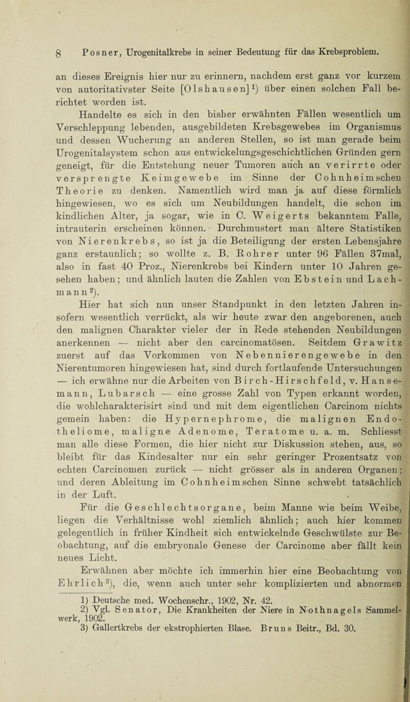an dieses Ereignis hier nur zu erinnern, nachdem erst ganz vor kurzem von autoritativster Seite [Olshausen]1) über einen solchen Eall be¬ richtet worden ist. Handelte es sich in den bisher erwähnten Eällen wesentlich um Verschleppung lebenden, ausgebildeten Krebsgewebes im Organismus und dessen Wucherung an anderen Stellen, so ist man gerade beim Urogenitalsystem schon aus entwickelungsgeschichtlichen Gründen gern geneigt, für die Entstehung neuer Tumoren auch an verirrte oder versprengte Keimgewebe im Sinne der Cohnheim sehen Theorie zu denken. Namentlich wird man ja auf diese förmlich hingewiesen, wo es sich um Neubildungen handelt, die schon im kindlichen Alter, ja sogar, wie in C. Weigerts bekanntem Falle, intrauterin erscheinen können. Durchmustert man ältere Statistiken von Nierenkrebs, so ist ja die Beteiligung der ersten Lebensjahre ganz erstaunlich; so wollte z. B. Bohrer unter 96 Fällen 37mal, also in fast 40 Proz., Nierenkrebs bei Kindern unter 10 Jahren ge¬ sehen haben; und ähnlich lauten die Zahlen von Ebstein und Lach¬ mann2). Hier hat sich nun unser Standpunkt in den letzten Jahren in¬ sofern wesentlich verrückt, als wir heute zwar den angeborenen, auch den malignen Charakter vieler der in Bede stehenden Neubildungen anerkennen — nicht aber den carcinomatösen. Seitdem Grawitz zuerst auf das Vorkommen von Nebennierengewebe in den Nierentumoren hingewiesen hat, sind durch fortlaufende Untersuchungen — ich erwähne nur die Arbeiten von Birch-Hirschfeld, v. Hanse¬ mann, Lubarsch — eine grosse Zahl von Typen erkannt worden, die wohlcharakterisirt sind und mit dem eigentlichen Carcinom nichts gemein haben: die Hypernephrome, die malignen Endo- theliome, maligne Adenome, Teratome u. a. m. Schliesst man alle diese Formen, die hier nicht zur Diskussion stehen, aus, so bleibt für das Kindesalter nur ein sehr geringer Prozentsatz von echten Carcinomen zurück — nicht grösser als in anderen Organen; und deren Ableitung im Cohnheim sehen Sinne schwebt tatsächlich in der Luft. Für die Geschlechtsorgane, beim Manne wie beim Weibe, liegen die Verhältnisse wohl ziemlich ähnlich; auch hier kommen gelegentlich in früher Kindheit sich entwickelnde Geschwülste zur Be¬ obachtung, auf die embryonale Genese der Carcinome aber fällt kein neues Licht. Erwähnen aber möchte ich immerhin hier eine Beobachtung von Ehrlich3), die, wenn auch unter sehr komplizierten und abnormen 1) Deutsche med. Wochenschr., 1902, Nr. 42. 2) Vgl. Senator, Die Krankheiten der Niere in Nothnagels Sammel¬ werk, 1902. 3) Gallertkrebs der ekstrophierten Blase. Bruns Beitr., Bd. 30.