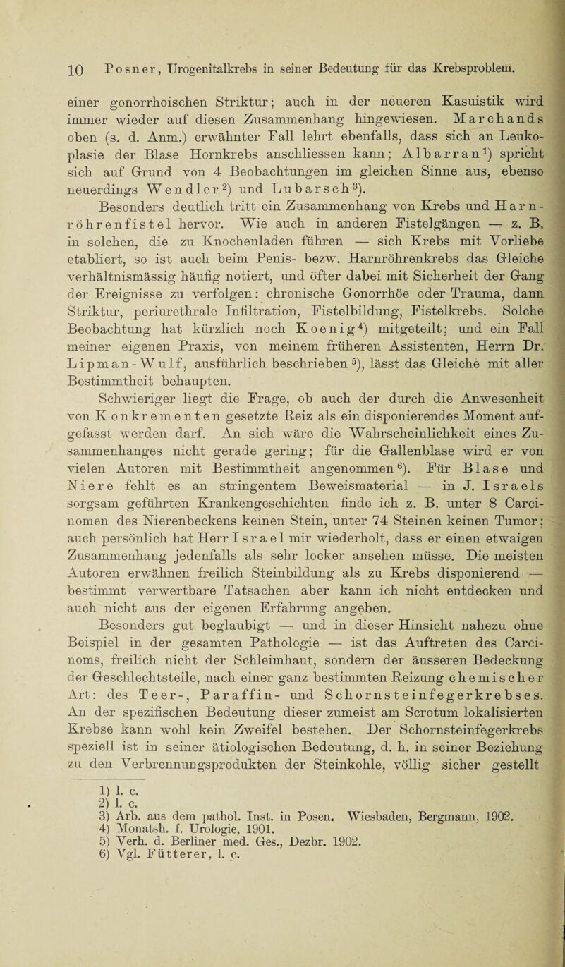 einer gonorrhoischen Struktur; auch in der neueren Kasuistik wird immer wieder auf diesen Zusammenhang hingewiesen. Marchands oben (s. d. Anm.) erwähnter Fall lehrt ebenfalls, dass sich an Leuko- plasie der Blase Hornkrebs anschliessen kann; Albarran1) spricht sich auf Grund von 4 Beobachtungen im gleichen Sinne aus, ebenso neuerdings Wendler2) und Lubarsch3). Besonders deutlich tritt ein Zusammenhang von Krebs und Harn¬ röhrenfistel hervor. Wie auch in anderen Fistelgängen — z. B. in solchen, die zu Knochenladen führen — sich Krebs mit Vorliebe etabliert, so ist auch beim Penis- bezw. Harnröhrenkrebs das Gleiche verhältnismässig häufig notiert, und öfter dabei mit Sicherheit der Gang der Ereignisse zu verfolgen: chronische Gonorrhöe oder Trauma, dann Striktur, periurethrale Infiltration, Fistelbildung, Fistelkrebs. Solche Beobachtung hat kürzlich noch Koenig4) mitgeteilt; und ein Fall meiner eigenen Praxis, von meinem früheren Assistenten, Herrn Dr. Lipman-Wulf, ausführlich beschrieben 5), lässt das Gleiche mit aller Bestimmtheit behaupten. Schwieriger liegt die Frage, ob auch der durch die Anwesenheit von Konkrementen gesetzte Heiz als ein disponierendes Moment auf¬ gefasst werden darf. An sich wäre die Wahrscheinlichkeit eines Zu¬ sammenhanges nicht gerade gering; für die Gallenblase wird er von vielen Autoren mit Bestimmtheit angenommen6). Für Blase und Niere fehlt es an stringentem Beweismaterial — in J. I s r a e 1 s sorgsam geführten Krankengeschichten finde ich z. B. unter 8 Carci- nomen des Nierenbeckens keinen Stein, unter 74 Steinen keinen Tumor; auch persönlich hat Herr Israel mir wiederholt, dass er einen etwaigen Zusammenhang jedenfalls als sehr locker ansehen müsse. Die meisten Autoren erwähnen freilich Steinbildung als zu Krebs disponierend — bestimmt verwertbare Tatsachen aber kann ich nicht entdecken und auch nicht aus der eigenen Erfahrung angeben. Besonders gut beglaubigt —- und in dieser Hinsicht nahezu ohne Beispiel in der gesamten Pathologie — ist das Auftreten des Carci- noms, freilich nicht der Schleimhaut, sondern der äusseren Bedeckung der Geschlechtsteile, nach einer ganz bestimmten Beizung chemischer Art: des Teer-, Paraffin- und Schornsteinfegerkrebses. An der spezifischen Bedeutung dieser zumeist am Scrotum lokalisierten Krebse kann wohl kein Zweifel bestehen. Der Schornsteinfegerkrebs speziell ist in seiner ätiologischen Bedeutung, d. h. in seiner Beziehung zu den Verbrennungsprodukten der Steinkohle, völlig sicher gestellt 1) 1. c. 2) 1. c. 3) Arb. aus dem pathol. Inst, in Posen. Wiesbaden, Bergmann, 1902, 4) Monatsh. f. Urologie, 1901. 5) Verh. d. Berliner med. Ges., Dezbr. 1902. 6) Vgl. Flitter er, 1. c.