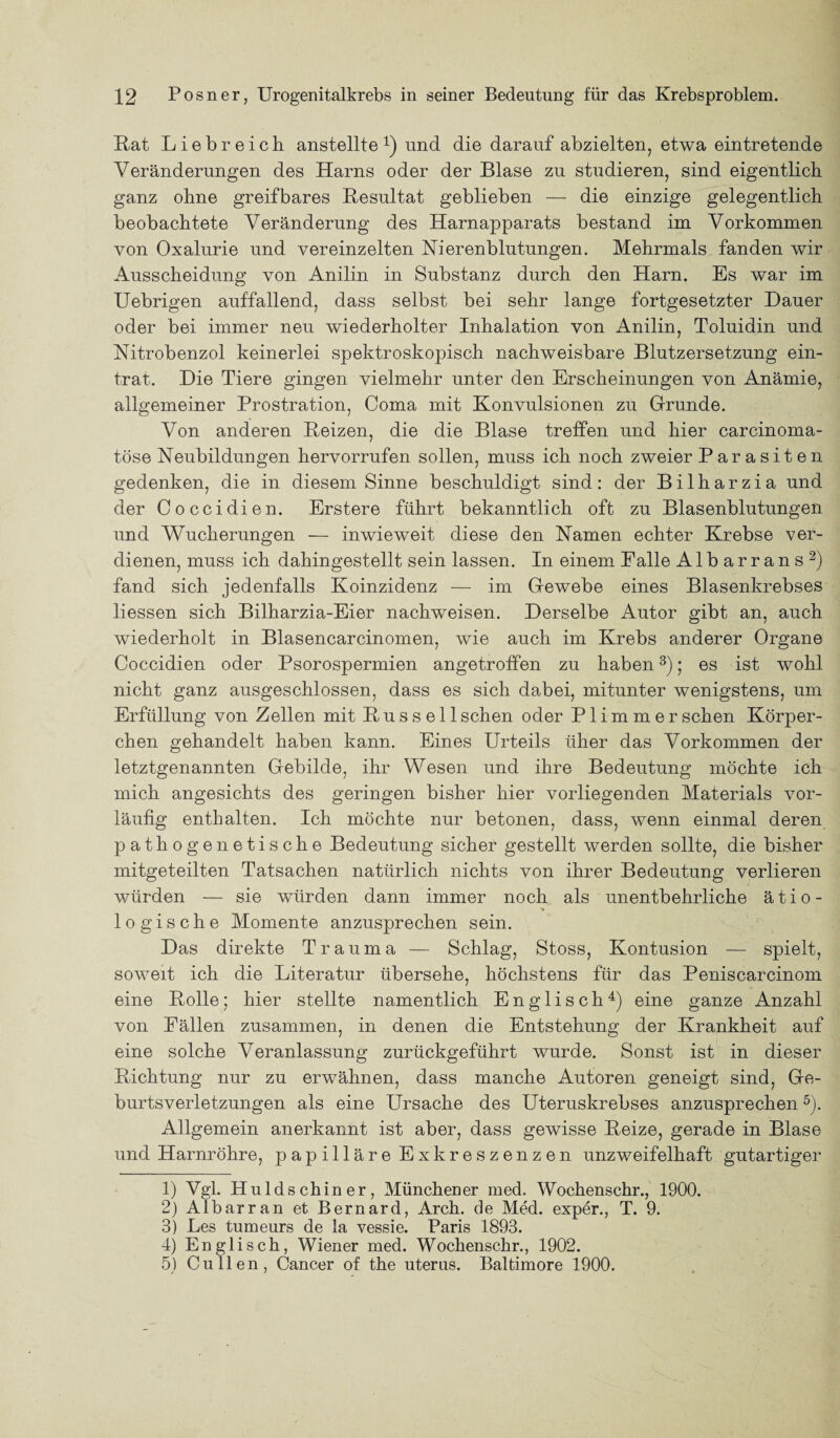 Kat Liebreich anstellte 1 2 3 4) und die darauf abzielten, etwa eintretende Veränderungen des Harns oder der Blase zu studieren, sind eigentlich ganz ohne greifbares Resultat geblieben — die einzige gelegentlich beobachtete Veränderung des Harnapparats bestand im Vorkommen von Oxalurie und vereinzelten Nierenblutungen. Mehrmals fanden wir Ausscheidung von Anilin in Substanz durch den Harn. Es war im Uebrigen auffallend, dass selbst bei sehr lange fortgesetzter Dauer oder bei immer neu wiederholter Inhalation von Anilin, Toluidin und Nitrobenzol keinerlei spektroskopisch nachweisbare Blutzersetzung ein¬ trat. Die Tiere gingen vielmehr unter den Erscheinungen von Anämie, allgemeiner Prostration, Coma mit Konvulsionen zu Grunde. Von anderen Reizen, die die Blase treffen und hier carcinoma- töse Neubildungen hervorrufen sollen, muss ich noch zweier Parasiten gedenken, die in diesem Sinne beschuldigt sind: der Bilharzia und der Coccidien. Erstere führt bekanntlich oft zu Blasenblutungen und Wucherungen — inwieweit diese den Namen echter Krebse ver¬ dienen, muss ich dahingestellt sein lassen. In einem Falle Albarrans2) fand sich jedenfalls Koinzidenz — im Gewebe eines Blasenkrebses Hessen sich Bilharzia-Eier nachweisen. Derselbe Autor gibt an, auch wiederholt in Blasencarcinomen, wie auch im Krebs anderer Organe Coccidien oder Psorospermien angetroffen zu haben3); es ist wohl nicht ganz ausgeschlossen, dass es sich dabei, mitunter wenigstens, um Erfüllung von Zellen mit Russell sehen oder P1 i m m e r sehen Körper¬ chen gehandelt haben kann. Eines Urteils üher das Vorkommen der letztgenannten Gebilde, ihr Wesen und ihre Bedeutung möchte ich mich angesichts des geringen bisher hier vorliegenden Materials vor¬ läufig enthalten. Ich möchte nur betonen, dass, wenn einmal deren pathogenetische Bedeutung sicher gestellt werden sollte, die bisher mitgeteilten Tatsachen natürlich nichts von ihrer Bedeutung verlieren würden — sie würden dann immer noch als unentbehrliche ätio- ■» logische Momente anzusprechen sein. Das direkte Trauma — Schlag, Stoss, Kontusion — spielt, soweit ich die Literatur übersehe, höchstens für das Peniscarcinom eine Rolle; hier stellte namentlich Englisch4) eine ganze Anzahl von Fällen zusammen, in denen die Entstehung der Krankheit auf eine solche Veranlassung zurückgeführt wurde. Sonst ist in dieser Richtung nur zu erwähnen, dass manche Autoren geneigt sind, Ge¬ burtsverletzungen als eine Ursache des Uteruskrebses anzusprechen5). Allgemein anerkannt ist aber, dass gewisse Reize, gerade in Blase und Harnröhre, papilläre Exkreszenzen unzweifelhaft gutartiger 1) Vgl. Huldschiner, Münchener med. Wochenschr., 1900. 2) Albarran et Bernard, Arch. de Med. exper., T. 9. 3) Les tumeurs de la vessie. Paris 1893. 4) Englisch, Wiener med. Wochenschr., 1902. 5) Cu llen, Cancer of the uterus. Baltimore 1900.