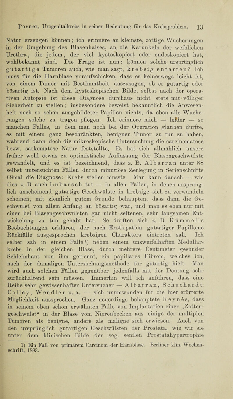 Natur erzeugen können; ich erinnere an kleinste, zottige Wucherungen in der Umgebung des Blasenhalses, an die Karunkeln der weiblichen Urethra, die jedem, der viel kystoskopiert oder endoskopiert hat, wohlbekannt sind. Die Frage ist nun: können solche ursprünglich gutartige Tumoren auch, wie man sagt, krebsig entarten? Ich muss für die Harnblase voraufschicken, dass es keineswegs leicht ist, von einem Tumor mit Bestimmtheit auszusagen, ob er gutartig oder bösartig ist. Nach dem kystoskopischen Bilde, selbst nach der opera¬ tiven Autopsie ist diese Diagnose durchaus nicht stets mit völliger Sicherheit zu stellen; insbesondere beweist bekanntlich die Anwesen¬ heit noch so schön ausgebildeter Papillen nichts, da eben alle Wuche¬ rungen solche zu tragen pflegen. Ich erinnere mich — leitler — so manchen Falles, in dem man noch bei der Operation glauben durfte, es mit einem ganz beschränkten, benignen Tumor zu tun zu haben, während dann doch die mikroskopische Untersuchung die carcinomatöse bezw. sarkomatöse Natur feststellte. Es hat sich allmählich unsere früher wohl etwas zu optimistische Auffassung der Blasengeschwülste gewandelt, und es ist bezeichnend, dass z. B. Albarran unter 88 selbst untersuchten Fällen durch minutiöse Zerlegung in Serienschnitte 68mal die Diagnose: Krebs stellen musste. Man kann danach — wie dies z. B. auch Lubarsch tut — in allen Fällen, in denen ursprüng¬ lich anscheinend gutartige Geschwülste in krebsige sich zu verwandeln scheinen, mit ziemlich gutem Grunde behaupten, dass dann die Ge¬ schwulst von allem Anfang an bösartig war, und man es eben nur mit einer bei Blasengeschwülsten gar nicht seltenen, sehr langsamen Ent¬ wickelung zu tun gehabt hat. So dürften sich z. B. Klimme 11s Beobachtungen erklären, der nach Exstirpation gutartiger Papillome Bückfälle ausgesprochen krebsigen Charakters eintreten sah. Ich selber sah in einem Falle1) neben einem unzweifelhaften Medullar- krebs in der gleichen Blase, durch mehrere Centimeter gesunder Schleimhaut von ihm getrennt, ein papilläres Fibrom, welches ich, nach der damaligen Untersuchungsmethode für gutartig hielt. Man wird auch solchen Fällen gegenüber jedenfalls mit der Deutung sehr zurückhaltend sein müssen. Immerhin will ich anführen, dass eine Reihe sehr gewissenhafter Untersucher — Albarran, Schuchardt, Colley, Wendleru. a. — sich unumwunden für die hier erörterte Möglichkeit aussprechen. Ganz neuerdings behauptete ßeynes, dass in seinem oben schon erwähnten Falle von Implantation einer „Zotten¬ geschwulst“ in der Blase vom Nierenbecken aus einige der multiplen Tumoren als benigne, andere als maligne sich erwiesen. Auch von den ursprünglich gutartigen Geschwülsten der Prostata, wie wir sie unter dem klinischen Bilde der sog. senilen Prostatahypertrophie 1) Ein Fall von primärem Carcinom der Harnblase. Berliner klin. Wochen¬ schrift, 1883.