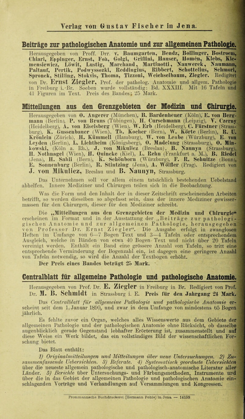 Verlag yon Uustay Fischer in Jena. Beiträge zur pathologischen Anatomie und zur allgemeinen Pathologie. Herausgegeben von Proff. Dir. v. Baum garten, Bendz, Bollinger, Bostroem, Chiari, Eppinger, Ernst, Foa, Golgi, Griftiui, Ilauser, llomen, Klebs, Kle- mensiewicz, Löwit, Lustig, Marchand, Martinotti, Namverck, Naumann, Paltauf, Pertik, Podwyssozki, Reddiugius, Bibbert, Schottelms, Schmorl, Spronck, Stilling, Stokvis, Thoma, Tizzoni, Weicliselbaum, Ziegler. Redigiert von Dr. Erlist Ziegler, Prof, der patholog. Anatomie und allgem. Pathologie in Freiburg i.-Br. Soeben wurde vollständig: Bd. XXXIII. Mit 16 Tafeln und . 41 Figuren im Text. Preis des Bandes; 25 Mark. Mitteilungen aus den Grenzgebieten der Medizin und Chirurgie. 1 Herausgegeben von 0. Auge rer (München), B. Bardenheuer (Köln), E. von Berg¬ mann (Berlin), P. von Bruns (Tübingen), H. Curschmann (Leipzig), Y. Czerny (Heidelberg), A. von Eiseisberg (Wien), VF. Erb (Heidelberg), C. Fürstner (Strass¬ burg), K. Gussenbauer (Wien), Tb. Kocher (Bern), W. Körte (Berlin), R. U. Krönlein (Zürich), II. Kümmell (Hamburg), W. von Lenbe (Würzburg), E. von Leyden (Berlin), L. Lichtheim (Königsberg), 0. Madelung (Strassburg), 0. Min¬ kowski, (Köln a. Rh.), J. von Mikulicz (Breslau), B. Naunyn (Strassburg), II. Nothnagel (Wien), II. Quincke (Kiel), L. Reim (Frankfurt a. M.), B. Riedel (Jena), H. Sahli (Bern), K. Schönborn (Würzburg), F. R. Schnitze (Bonn), E. Sonnenburg (Berlin), R. Stintzing (Jena), A. Wölfler (Prag). Redigiert von J. Y011 Miklllicz, Breslau und L>. NaUiiyil, Strassburg. Das Unternehmen soll vor allem einem tatsächlich bestehenden Uebelstand abhelfen. Innere Mediziner und Chirurgen teilen sich in die Beobachtung. Was die Form und den Inhalt der in dieser Zeitschrift erscheinenden Arbeiten betrifft, so werden dieselben so abgefasst sein, dass der innere Mediziner gewisser- massen für den Chirurgen, dieser für den Mediziner schreibt. Die „Mitteilungen aus den Grenzgebieten der Medizin und Chirurgie44 erscheinen im Format und in der Ausstattung der „Beiträge zur pathologi- gischen Anatomie und zur allgemeinen Pathologie, her au sg egeb en von Professor Dr. Ernst Ziegler“. Die Ausgabe erfolgt in zwanglosen Heften im Umfange von 6—7 Bogen Text und 3—4 Tafeln oder entsprechendem Ausgleich, welche in Bänden von etwa 40 Bogen Text und nicht über 20 Tafeln vereinigt werden. Enthält ein Band eine grössere Anzahl von Tafeln, so tritt eine entsprechende Verminderung der Bogenzahl ein, ist dagegen eine geringere Anzahl von Tafeln notwendig, so wird die Anzahl der Textbogen erhöht. Der Preis eines Bandes beträgt 25 Mark. ' Centralblatt für allgemeine Pathologie und pathologische Anatomie. Herausgegeben von Prof. Dr. E. Ziegler in Freiburg in Br. Redigiert von Prof. Dr. M. B. Schmidt in Strassburg i. E. Preis für den Jahrgang 24 Mark. Das Centralblatt für allgemeine Pathologie und 'pathologische Anatomie er¬ scheint seit dem 1. Januar 1890, und zwar in dem Umfange von mindestens 65 Bogen jährlich. Es fehlte zuvor ein Organ, welches alles Wissenswerte aus dem Gebiete der allgemeinen Pathologie und der pathologischen Anatomie ohne Rücksicht, ob dasselbe augenblicklich gerade Gegenstand lebhafter Erörterung ist, zusammenstellt und auf diese Weise ein Werk bildet, das ein vollständiges Bild der wissenschaftlichen For¬ schung bietet. Das Blatt enthält: 1) Originalmitteilungen und Mitteilungen über neue Untersuchungen. 2) Zu¬ sammenfas sende Uebersiehten. 3) Referate. 4) Systematisch geordnete Uebersichten über die neueste allgemein pathologische und pathologisch-anatomische Literatur aller über die in das Gebiet der allgemeinen Pathologie und pathologischen Anatomie ein¬ schlagenden Vorträge und Verhandlungen auf Versammlungen und Kongressen. Frommannsche Buchdruckerei (Hermann Pohle) in Jena. — 14159 ... __
