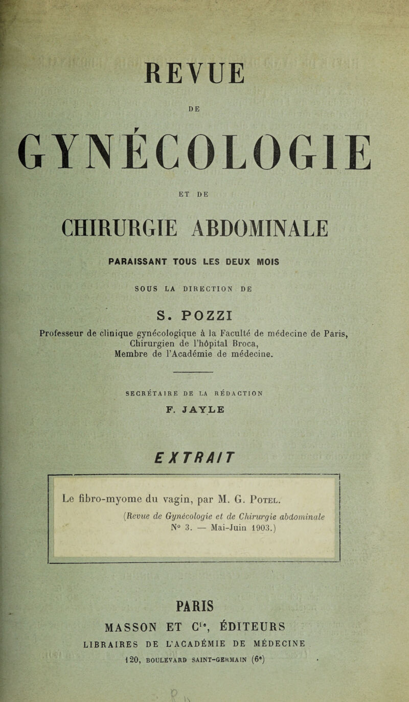 REVUE DE GYNÉCOLOGIE ET DE CHIRURGIE ARDOMINALE PARAISSANT TOUS LES DEUX MOIS SOUS LA DIRECTION DE S. POZZI Professeur de clinique gynécologique à la Faculté de médecine de Paris, Chirurgien de l’hôpital Broca, Membre de l’Académie de médecine. SECRÉTAIRE DE LA RÉDACTION F. JAYLE EXTRAIT -—---I l Le fibro-myome du vagin, par M. G. Potel. (Revue de Gynécologie et de Chirurgie abdominale N° 3. — Mai-Juin 1903.) PARIS MASSON ET C*”, ÉDITEURS LIBRAIRES DE L’ACADÉMIE DE MÉDECINE 120, BOULEVARD SAINT-GERMAIN (6e)