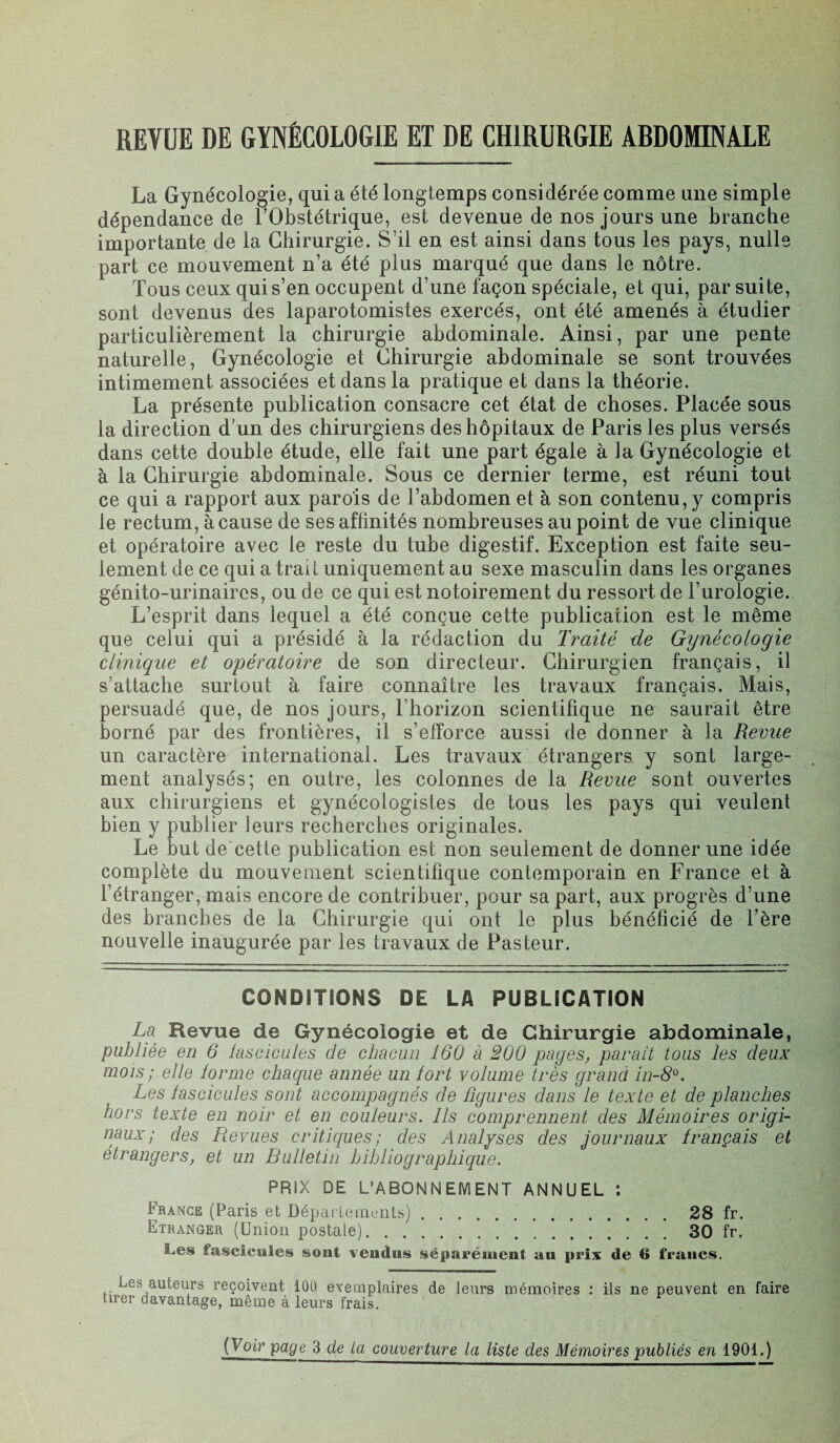 REVUE DE GYNÉCOLOGIE ET DE CHIRURGIE ARDOMINALE La Gynécologie, quia été longtemps considérée comme une simple dépendance de TObstétrique, est devenue de nos jours une branche importante de la Chirurgie. S’il en est ainsi dans tous les pays, nulle part ce mouvement n’a été plus marqué que dans le nôtre. Tous ceux qui s’en occupent d’une façon spéciale, et qui, par suite, sont devenus des laparotomistes exercés, ont été amenés à étudier particulièrement la chirurgie abdominale. Ainsi, par une pente naturelle, Gynécologie et Chirurgie abdominale se sont trouvées intimement associées et dans la pratique et dans la théorie. La présente publication consacre cet état de choses. Placée sous la direction d;un des chirurgiens des hôpitaux de Paris les plus versés dans cette double étude, elle fait une part égale à la Gynécologie et à la Chirurgie abdominale. Sous ce dernier terme, est réuni tout ce qui a rapport aux parois de l’abdomen et à son contenu, y compris le rectum, à cause de ses affinités nombreuses au point de vue clinique et opératoire avec le reste du tube digestif. Exception est faite seu¬ lement de ce qui a trait uniquement au sexe masculin dans les organes génito-urinaires, ou de ce qui est notoirement du ressort de l’urologie. L’esprit dans lequel a été conçue cette publication est le même que celui qui a présidé à la rédaction du Traité de Gynécologie clinique et opératoire de son directeur. Chirurgien français, il s’attache surtout à faire connaître les travaux français. Mais, persuadé que, de nos jours, l’horizon scientifique ne saurait être borné par des frontières, il s’efforce aussi de donner à la Revue un caractère international. Les travaux étrangers y sont large¬ ment analysés; en outre, les colonnes de la Revue sont ouvertes aux chirurgiens et gynécologistes de tous les pays qui veulent bien y publier leurs recherches originales. Le but de cette publication est non seulement de donner une idée complète du mouvement scientifique contemporain en France et à l’étranger, mais encore de contribuer, pour sa part, aux progrès d’une des branches de la Chirurgie qui ont le plus bénéficié de Tère nouvelle inaugurée par les travaux de Pasteur. CONDITIONS DE LA PUBLICATION La Revue de Gynécologie et de Chirurgie abdominale, publiée en 6 fascicules de chacun 160 a 200 pages, parait tous les deux mois ; elle forme chaque année un fort volume très grand in-8°. Les fascicules sont accompagnés de figures dans le texte et de planches hors texte en noir et en couleurs. Ils comprennent des Mémoires origi¬ naux ; des Revues critiques; des Analyses des journaux français et étrangers, et un Bulletin bibliographique. PRIX DE L’ABONNEMENT ANNUEL : France (Paris et Départements).28 fr. Etranger (Union postale).30 fr. Les fascicules sont vendus séparément au prix de R francs. Les auteurs reçoivent lûü exemplaires de leurs mémoires : ils ne peuvent en faire tirer davantage, même à leurs frais. (Voir page 3 de la couverture la liste des Mémoires publiés en 1901.)