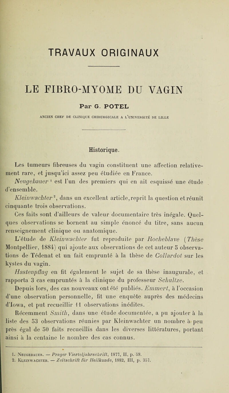 TRAVAUX ORIGINAUX LE FIBRO-MYOME RU VAGIN Par G. POTEL ANCIEN CHEF DE CLINIQUE CHIRURGICALE A L’UNIVERSITÉ DE LILLE Historique. Les tumeurs fibreuses du vagin constituent une affection relative¬ ment rare, et jusqu’ici assez peu étudiée en France. Neugebauer 1 est l’un des premiers qui en ait esquissé une étude d’ensemble. Kleinwachter1 2, dans un excellent article, reprit la question et réunit cinquante trois observations. Ces faits sont d’ailleurs de valeur documentaire très inégale. Quel¬ ques observations se bornent au simple énoncé du titre, sans aucun renseignement clinique ou anatomique. L’étude de Kleinwachter fut reproduite par Rocheblave (Thèse Montpellier, 1884) qui ajoute aux observations de cet auteur 5 observa¬ tions de Tédenat et un fait emprunté à la thèse de Collardot sur les kystes du vagin. Hastenpflug en fit également le sujet de sa thèse inaugurale, et rapporta 3 cas empruntés à la clinique du professeur Schnltze. Depuis lors, des cas nouveaux ont été publiés. Emmert, à l’occasion d’une observation personnelle, lit une enquête auprès des médecins d’Iowa, et put recueillir II observations inédites. Récemment Smith, dans une étude documentée, a pu ajouter à la liste des 53 observations réunies par Kleinwachter un nombre à peu près égal de 50 faits recueillis dans les diverses littératures, portant ainsi à la centaine le nombre des cas connus. 1. Neugebauer. — Prager Vierteljahrschrift, 1877, II, p. 59. 2. Kleinwachter. — Zeitschrift fur Heilkunde, 1882, III, p. 357.